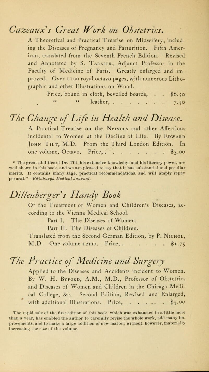 Cazeaux's Great IVork on Obstetrics. A Theoretical and Practical Treatise on Midwifery, includ- ing the Diseases of Pregnancy and Parturition. Fifth Amer- ican, translated from the Seventh French Edition. Revised and Annotated by S. Tarnier, Adjunct Professor in the Faculty of Medicine of Paris. Greatly enlarged and im- proved. Over i 100 royal octavo pages, with numerous Litho- graphic and other Illustrations on Wood. Price, bound in cloth, bevelled boards, . . $6.<jo   leather, 7«5° The Change of Life in Health and Disease. A Practical Treatise on the Nervous and other Affections incidental to Women at the Decline of Life. By Edward John Tilt, M.D. From the Third London Edition. In one volume, Octavo. Price, $3.00  The great abilities of Dr. Tilt, his extensive knowledge and his literary power, are well shown in this book, and we are pleased to say that it has substantial and peculiar merits. It contains many sage, practical recommendations, and will amply repay perusal.—Edinburgh Medical Journal. Dillenberger s Handy Book Of the Treatment of Women and Children's Diseases, ac- cording to the Vienna Medical School. Part I. The Diseases of Women. Part II. The Diseases of Children. Translated from the Second German Edition, by P. Nichol, M.D. One volume 12mo. Price, $1-75 The Practice of Medicine and Surgery Applied to the Diseases and Accidents incident to Women. By W. H. Byford, A.M., M.D., Professor of Obstetrics and Diseases of Women and Children in the Chicago Medi- cal College, &c. Second Edition, Revised and Enlarged, with additional Illustrations. Price, $5.00 The rapid sale of the first edition of this book, which was exhausted in a little more than a year, has enabled the author to carefully revise the whole work, add many im- provements, and to make a large addition of new matter, without, however, materially increasing the size of the volume.