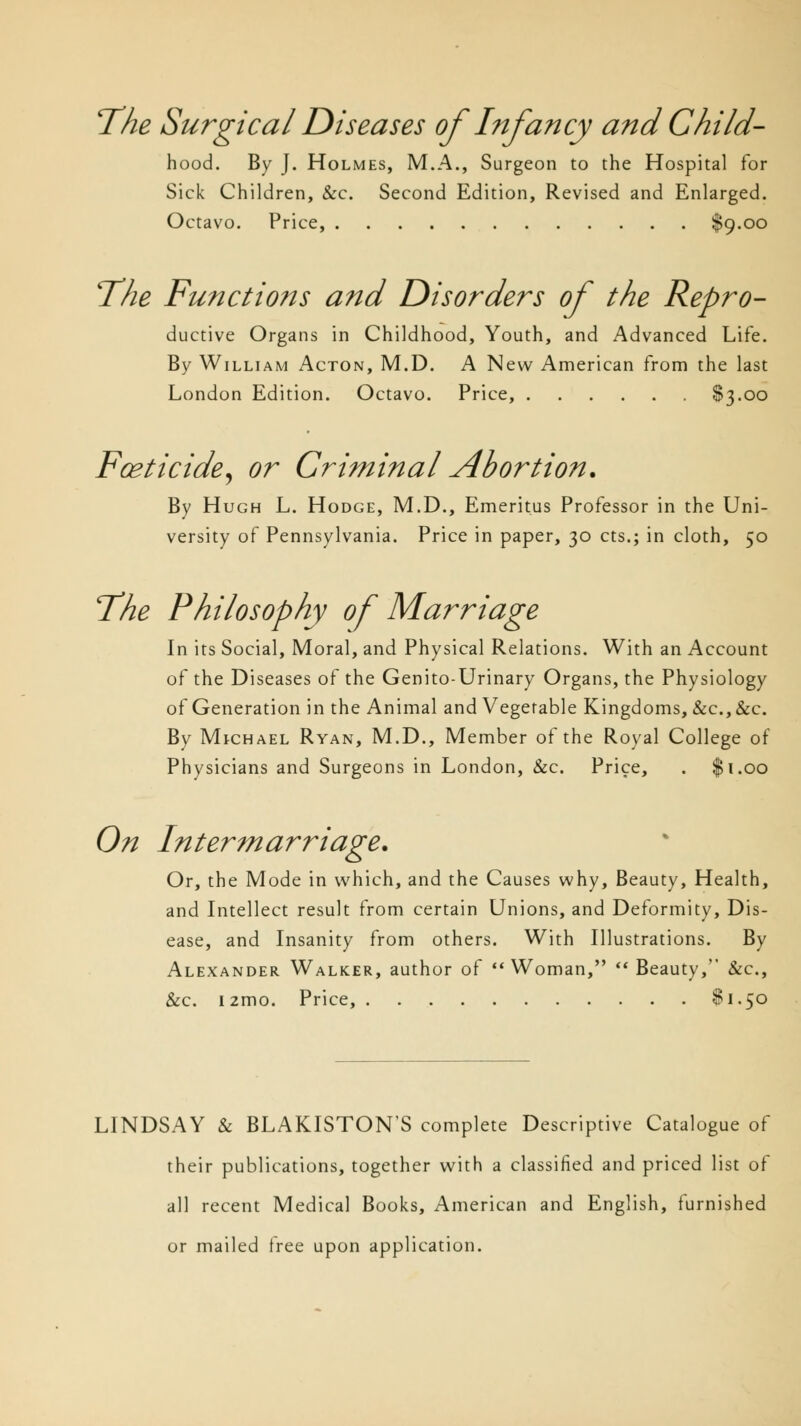The Surgical Diseases of Infancy and ChiId- hood. By J. Holmes, M.A., Surgeon to the Hospital for Sick Children, &c. Second Edition, Revised and Enlarged. Octavo. Price, $9.00 The Functions and Disorders of the Repro- ductive Organs in Childhood, Youth, and Advanced Life. By William Acton, M.D. A New American from the last London Edition. Octavo. Price, $3.00 Foeticide, or Criminal Abortion. By Hugh L. Hodge, M.D., Emeritus Professor in the Uni- versity of Pennsylvania. Price in paper, 30 cts.; in cloth, 50 The Philosophy of Marriage In its Social, Moral, and Physical Relations. With an Account of the Diseases of the Genito-Urinary Organs, the Physiology of Generation in the Animal and Vegetable Kingdoms, &c.,&c. By Michael Ryan, M.D., Member of the Royal College of Physicians and Surgeons in London, &c. Price, . $1.00 On Intermarriage. Or, the Mode in which, and the Causes why, Beauty, Health, and Intellect result from certain Unions, and Deformity, Dis- ease, and Insanity from others. With Illustrations. By Alexander Walker, author of Woman,  Beauty, &c, &c. i2mo. Price, $1.50 LINDSAY & BLAKISTONS complete Descriptive Catalogue of their publications, together with a classified and priced list of all recent Medical Books, American and English, furnished or mailed free upon application.