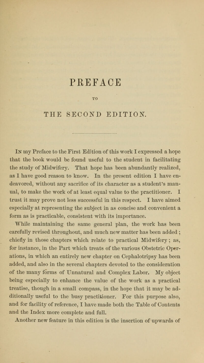 PREFACE THE SECOND EDITIOX. In iny Preface to the First Edition of this work I expressed a hope that the book would be found useful to the student in facilitating the study of Midwifery. That hope has been abundantly realized, as I have good reason to know. In the present edition I have en- deavored, without any sacrifice of its character as a student's man- ual, to make the work of at least equal value to the practitioner. I trust it may prove not less successful in this respect. I have aimed especially at representing the subject in as concise and convenient a form as is practicable, consistent with its importance. While maintaining the same general plan, the work has been carefully revised throughout, and much new matter has been added ; chiefly in those chapters which relate to practical Midwifery; as, for instance, in the Part which treats of the various Obstetric Oper- ations, in which an entirely new chapter on Cephalotripsy has been added, and also in the several chapters devoted to the consideration of the many forms of Unnatural and Complex Labor. My object being especially to enhance the value of the work as a practical treatise, though in a small compass, in the hope that it may be ad- ditionally useful to the busy practitioner. For this purpose also, and for facility of reference, I have made both the Table of Contents and the Index more complete and full. Another new feature in this edition is the insertion of upwards of