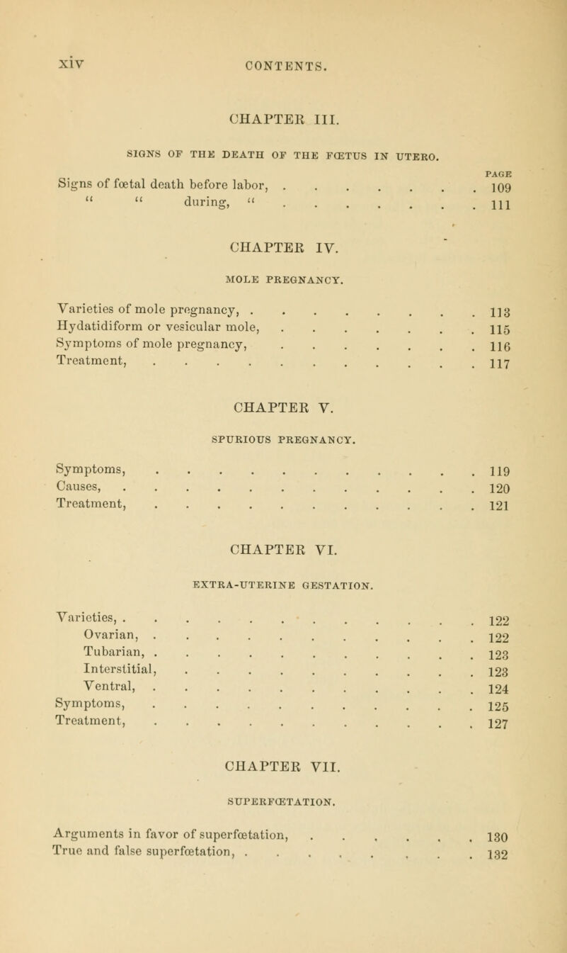 CHAPTER III. SIGNS OF THE DEATH OF THE FCETUS IN UTERO. PAGE Signs of foetal death before labor, 109   during,  m CHAPTER IV. MOLE PREGNANCY. Varieties of mole pregnancy, 1]3 Hydatidiform or vesicular mole, 115 Symptoms of mole pregnancy, Ug Treatment, 117 CHAPTER V. SPURIOUS PREGNANCY. Symptoms, 119 Causes, 120 Treatment, 121 CHAPTER VI. EXTRA-UTERINE GESTATION. Varieties, 122 Ovarian, 122 Tubarian, 123 Interstitial, 123 Ventral, 124 Symptoms, 125 Treatment, 127 CHAPTER VII. SUPERFCETATION. Arguments in favor of superfoetation, 130 True and false superfoetation, 132