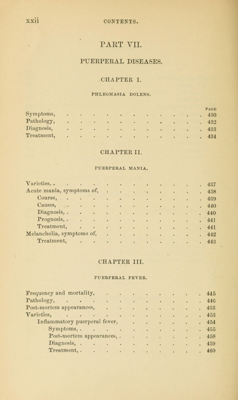 PART VII. PUEKPEKAL DISEASES. CHAPTER I. PHLEGMASIA DOLENS. PAGE Symptoms, 430 Pathology, 432 Diagnosis, 433 Treatment, 434 CHAPTER II. PUERPERAL MANIA. Varieties. 437 Acute mania, symptoms of, 438 Course, . . . . 439 Causes, 440 Diagnosis, 440 Prognosis, 441 Treatment, 441 Melancholia, symptoms of, 442 Treatment, 443 CHAPTER III. PUERPERAL FEVER. Frequency and mortality, 445 Pathology, 446 Post-mortem appearances, 453 Varieties, 453 Inflammatory puerperal fever, ...... 454 Symptoms, 455 Post-mortem appearances, ....... 458 Diagnosis, .......... 459 Treatment, 460