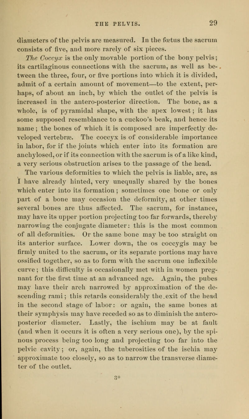 diameters of the pelvis are measured. In the foetus the sacrum consists of five, and more rarely of six pieces. The Coccyx is the only movable portion of the bony pelvis; its cartilaginous connections with the sacrum, as well as be- tween the three, four, or five portions into which it is divided, admit of a certain amount of movement—to the extent, per- haps, of about an inch, by which the outlet of the pelvis is increased in the antero-posterior direction. The bone, as a whole, is of p}Tamidal shape, with the apex lowest; it has some supposed resemblance to a cuckoo's beak, and hence its name ; the bones of which it is composed are imperfectly de- veloped vertebras. The coccyx is of considerable importance in labor, for if the joints which enter into its formation are anchylosed, or if its connection with the sacrum is of a like kind, a very serious obstruction arises to the passage of the head. The various deformities to which the pelvis is liable, are, as I have already hinted, very unequally shared by the bones which enter into its formation ; sometimes one bone or only part of a bone may occasion the deformit}', at other times several bones are thus affected. The sacrum, for instance, may have its upper portion projecting too far forwards, thereby narrowing the conjugate diameter: this is the most common of all deformities. Or the same bone may be too straight on its anterior surface. Lower down, the os cocc}Tgis may be firmly united to the sacrum, or its separate portions ma}' have ossified together, so as to form with the sacrum one inflexible curve; this difficulty is occasionally met with in women preg- nant for the first time at an advanced age. Again, the pubes may have their arch narrowed by approximation of the de- scending rami; this retards considerably the.exit of the head in the second stage of labor: or again, the same bones at their symphysis may have receded so as to diminish the antero- posterior diameter. Lastly, the ischium ma}' be at fault (and when it occurs it is often a very serious one), by the spi- nous process being too long and projecting too far into the pelvic cavity ; or, again, the tuberosities of the ischia ma}r approximate too closely, so as to narrow the transverse diame- ter of the outlet. 3*