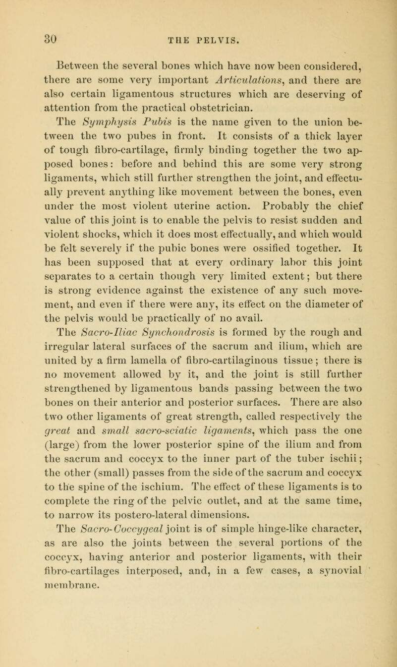 Between the several bones which have now been considered, there are some very important Articulations, and there are also certain ligamentous structures which are deserving of attention from the practical obstetrician. The Symphysis Pubis is the name given to the union be- tween the two pubes in front. It consists of a thick layer of tough fibro-cartilage, firmly binding together the two ap- posed bones: before and behind this are some very strong ligaments, which still further strengthen the joint, and effectu- ally prevent anything like movement between the bones, even under the most violent uterine action. Probably the chief value of this joint is to enable the pelvis to resist sudden and violent shocks, which it does most effectually, and which would be felt severely if the pubic bones were ossified together. It has been supposed that at every ordinary labor this joint separates to a certain though very limited extent; but there is strong evidence against the existence of any such move- ment, and even if there were any, its effect on the diameter of the pelvis would be practically of no avail. The Sacro-Iliac Synchondrosis is formed by the rough and irregular lateral surfaces of the sacrum and ilium, which are united by a firm lamella of fibro-cartilaginous tissue; there is no movement allowed by it, and the joint is still further strengthened by ligamentous bands passing between the two bones on their anterior and posterior surfaces. There are also two other ligaments of great strength, called respectively the great and small sacro-sciatic ligaments, which pass the one (large) from the lower posterior spine of the ilium and from the sacrum and coccyx to the inner part of the tuber ischii; the other (small) passes from the side of the sacrum and coccyx to the spine of the ischium. The effect of these ligaments is to complete the ring of the pelvic outlet, and at the same time, to narrow its postero-lateral dimensions. The Sacro-Coccygeal joint is of simple hinge-like character, as are also the joints between the several portions of the coccyx, having anterior and posterior ligaments, with their fibro-cartilages interposed, and, in a few cases, a synovial membrane.