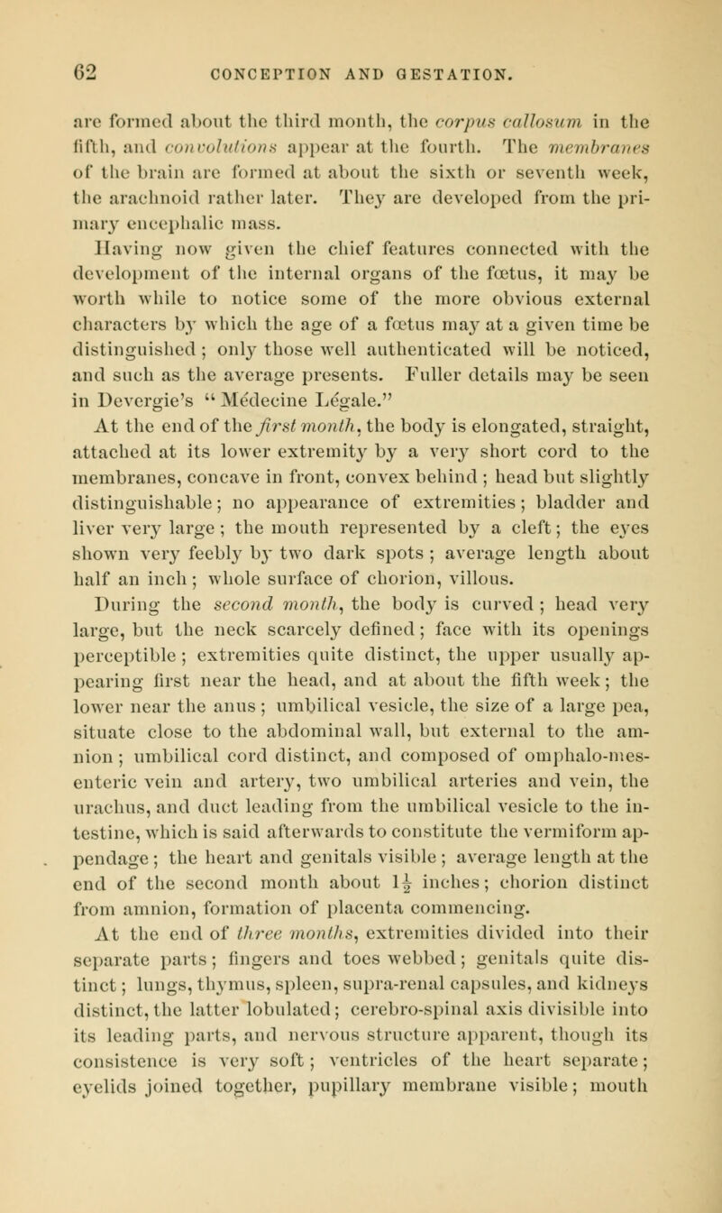 are formed about the third month, the corpus callosum in the fifth, and convolutions appear at the fourth. The membranes of the brain are formed at about the sixth or seventh week, the arachnoid rather later. They are developed from the pri- mary encephalic mass. Having now given the chief features connected with the development of the internal organs of the foetus, it may be worth while to notice some of the more obvious external characters by which the age of a foetus may at a given time be distinguished ; only those well authenticated will be noticed, and such as the average presents. Fuller details may be seen in Devergie's  Medecine Legale. At the end of the first month, the body is elongated, straight, attached at its lower extremity by a very short cord to the membranes, concave in front, convex behind ; head but slightly distinguishable; no appearance of extremities; bladder and liver very large ; the mouth represented by a cleft; the eyes shown very feebty by two dark spots ; average length about half an inch; whole surface of chorion, villous. During the second month, the body is curved ; head very large, but the neck scarcely defined; face with its openings perceptible ; extremities quite distinct, the upper usually ap- pearing first near the head, and at about the fifth week; the lower near the anus; umbilical vesicle, the size of a large pea, situate close to the abdominal wall, but external to the am- nion ; umbilical cord distinct, and composed of omphalo-mes- enteric vein and artery, two umbilical arteries and vein, the arachus, and duct leading from the umbilical vesicle to the in- testine, which is said afterwards to constitute the vermiform ap- pendage ; the heart and genitals visible ; average length at the end of the second month about 1J inches; chorion distinct from amnion, formation of placenta commencing. At the end of three months, extremities divided into their separate parts; fingers and toes webbed; genitals quite dis- tinct ; lungs, thymus, spleen, supra-renal capsules, and kidneys distinct, the latter lobulated; cerebro-spinal axis divisible into its leading parts, and nervous structure apparent, though its consistence is very soft; ventricles of the heart separate; eyelids joined together, pupillary membrane visible; mouth