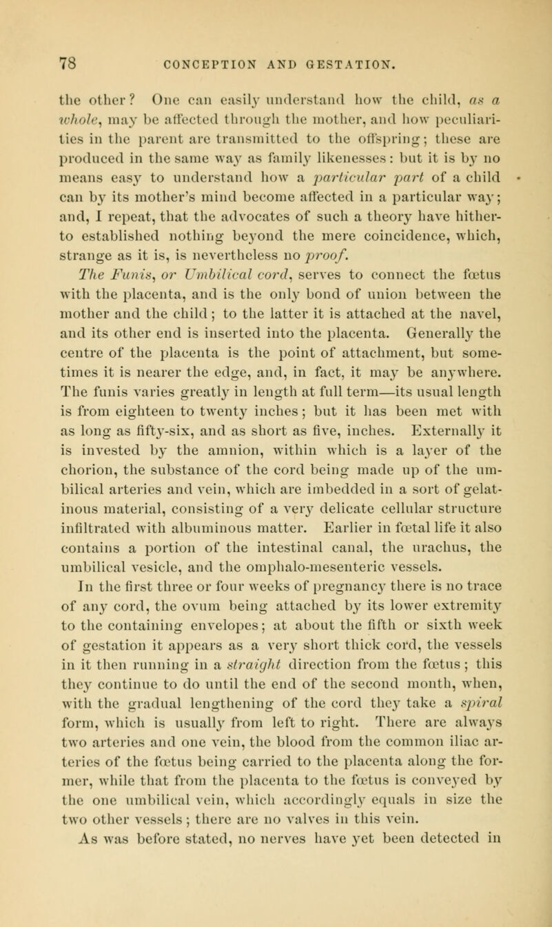 the other? One can easily understand how the child, as a whole, may be affected through the mother, and how peculiari- ties in the parent are transmitted to the offspring; these are produced in the same way as family likenesses: but it is by no means easy to understand how a particular part of a child can by its mother's mind become affected in a particular way; and, I repeat, that the advocates of such a theory have hither- to established nothing beyond the mere coincidence, which, strange as it is, is nevertheless no proof. The Funis, or Umbilical cord, serves to connect the foetus with the placenta, and is the only bond of union between the mother and the child; to the latter it is attached at the navel, and its other end is inserted into the placenta. Generally the centre of the placenta is the point of attachment, but some- times it is nearer the edge, and, in fact, it may be anywhere. The funis varies greatly in length at full term—its usual length is from eighteen to twenty inches; but it has been met with as long as fifty-six, and as short as five, inches. Externally it is invested by the amnion, within which is a layer of the chorion, the substance of the cord being made up of the um- bilical arteries and vein, which are imbedded in a sort of gelat- inous material, consisting of a very delicate cellular structure infiltrated with albuminous matter. Earlier in foetal life it also contains a portion of the intestinal canal, the urachus, the umbilical vesicle, and the omphalo-mesenteric vessels. In the first three or four weeks of pregnane}' there is no trace of any cord, the ovum being attached by its lower extremity to the containing envelopes; at about the fifth or sixth week of gestation it appears as a very short thick cord, the vessels in it then running in a straight direction from the fcetus; this they continue to do until the end of the second month, when, with the gradual lengthening of the cord they take a spiral form, which is usually from left to right. There are always two arteries and one vein, the blood from the common iliac ar- teries of the foetus being carried to the placenta along the for- mer, while that from the placenta to the fcetus is conveyed by the one umbilical vein, which accordingly equals in size the two other vessels; there are no valves in this vein. As was before stated, no nerves have yet been detected in