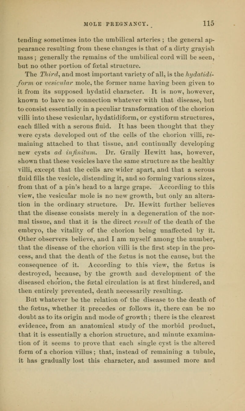 tending sometimes into the umbilical arteries ; the general ap- pearance resulting from these changes is that of a dirty grayish mass ; generally the remains of the umbilical cord will be seen, but no other portion of foetal structure. The Third, and most important variety of all. is the hydatid*- form or vesicular mole, the former name having been given to it from its supposed hydatid character. It is now, however, known to have no connection whatever with that disease, but to consist essentially in a peculiar transformation of the chorion villi into these vesicular, hydatidiform, or cystiform structures. each filled with a serous fluid. It has been thought that they were cysts developed out of the cells of the chorion villi, re- maining attached to that tissue, and continually developing new cysts ad infinitum. Dr. Graily Hewitt has, however, shown that these vesicles have the same structure as the healthy villi, except that the cells are wider apart, and that a serous fluid fills the vesicle, distending it, and so forming various sizes. from that of a pin's head to a large grape. According to this view, the vesicular mole is no new growth, but only an altera- tion in the ordinary structure. Dr. Hewitt further believes that the disease consists merely in a degeneration of the nor- mal tissue, and that it is the direct result of the death of the embryo, the vitality of the chorion being unaffected by it. Other observers believe, and I am myself among the number, that the disease of the chorion villi is the first step in the pro- cess, and that the death of the foetus is not the cause, but the consequence of it. According to this view, the foetus is destroyed, because, by the growth and development of the diseased chorion, the foetal circulation is at first hindered, and then entirely prevented, death necessarily resulting. But whatever be the relation of the disease to the death of the foetus, whether it precedes or follows it, there can be no doubt as to its origin and mode of growth ; there is the clearest evidence, from an anatomical study of the morbid product, that it is essentially a chorion structure, and minute examina- tion of it seems to prove that each single cyst is the altered form of a chorion villus; that, instead of remaining a tubule, it has oraduallv lost this character, and assumed more and