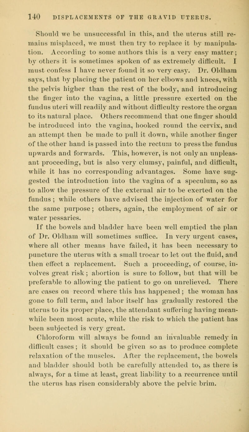 Should we bo unsuccessful in tins, and the uterus still re- mains misplaced, we must then try to replace it by manipula- tion. According to some authors this is a very easy matter; by others it is sometimes spoken of as extremely difficult. I must confess I have never found it so very easy. Dr. Oldham says, that by placing the patient on her elbows and knees, with the pelvis higher than the rest of the body, and introducing the finger into the vagina, a little pressure exerted on the fundus uteri will readily and without difficulty restore the organ to its natural place. Others recommend that one finger should be introduced into the vagina, hooked round the cervix, and an attempt then be made to pull it down, while another finger of the other hand is passed into the rectum to press the fundus upwards and forwards. This, however, is not only an unpleas- ant proceeding, but is also very clumsy, painful, and difficult, while it has no corresponding advantages. Some have sug- gested the introduction into the vagina of a speculum, so as to allow the pressure of the external air to be exerted on the fundus ; while others have advised the injection of water for the same purpose; others, again, the employment of air or water pessaries. If the bowels and bladder have been well emptied the plan of Dr. Oldham will sometimes suffice. In very urgent cases, where all other means have failed, it has been necessary to puncture the uterus with a small trocar to let out the fluid, and then effect a replacement. Such a proceeding, of course, in- volves great risk; abortion is sure to follow, but that will be preferable to allowing the patient to go on unrelieved. There are cases on record where this has happened; the woman has gone to full term, and labor itself has gradually restored the uterus to its proper place, the attendant suffering having mean- while been most acute, while the risk to which the patient has been subjected is very great. Chloroform will alwa}Ts be found an invaluable remedy in difficult cases; it should be given so as to produce complete relaxation of the muscles. After the replacement, the bowels and bladder should both be carefully attended to, as there is always, for a time at least, great liability to a recurrence until the uterus has risen considerably above the pelvic brim.