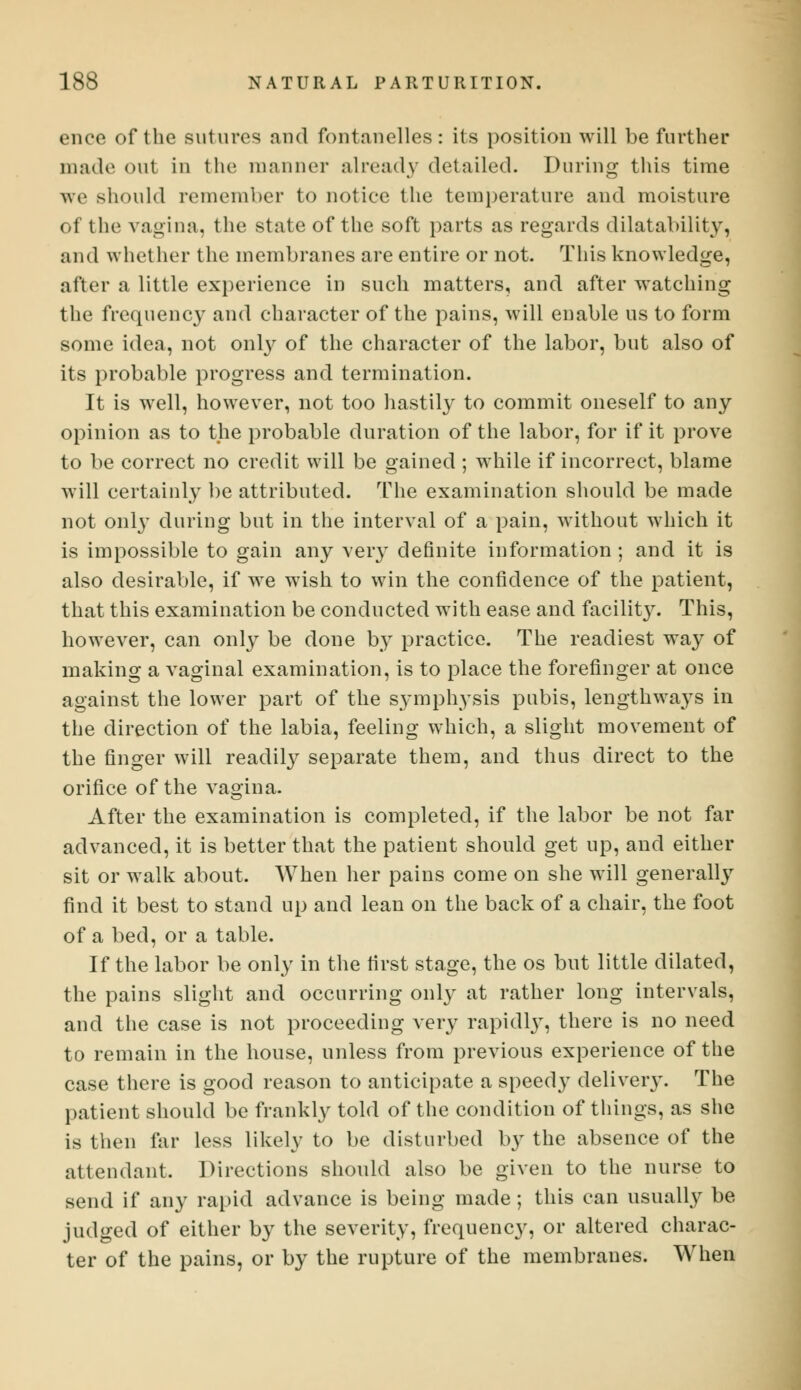 ence of the sutures and fontanelles: its position will be further made out in the manner already del ailed. During this time aw should remember to notice the temperature and moisture of the vagina, the state of the soft parts as regards dilatability, and whether the membranes are entire or not. This knowledge, after a little experience in such matters, and after watching the frequency and character of the pains, will enable us to form some idea, not only of the character of the labor, but also of its probable progress and termination. It is well, however, not too hastily to commit oneself to any opinion as to the probable duration of the labor, for if it prove to be correct no credit will be gained ; while if incorrect, blame will certainly be attributed. The examination should be made not only during but in the interval of a pain, without which it is impossible to gain any very definite information ; and it is also desirable, if we wish to win the confidence of the patient, that this examination be conducted with ease and facility. This, however, can only be clone by practice. The readiest way of making a vaginal examination, is to place the forefinger at once against the lower part of the symphysis pubis, lengthways in the direction of the labia, feeling which, a slight movement of the finger will readily separate them, and thus direct to the orifice of the vagina. After the examination is completed, if the labor be not far advanced, it is better that the patient should get up, and either sit or walk about. When her pains come on she will generally find it best to stand up and lean on the back of a chair, the foot of a bed, or a table. If the labor be only in the first stage, the os but little dilated, the pains slight and occurring only at rather long intervals, and the case is not proceeding very rapidly, there is no need to remain in the house, unless from previous experience of the case there is good reason to anticipate a speedy delivery. The patient should be frankly told of the condition of things, as she is then far less likely to be disturbed by the absence of the attendant. Directions should also be given to the nurse to send if any rapid advance is being made; this can usually be judged of either by the severity, frequency, or altered charac- ter of the pains, or by the rupture of the membranes. When