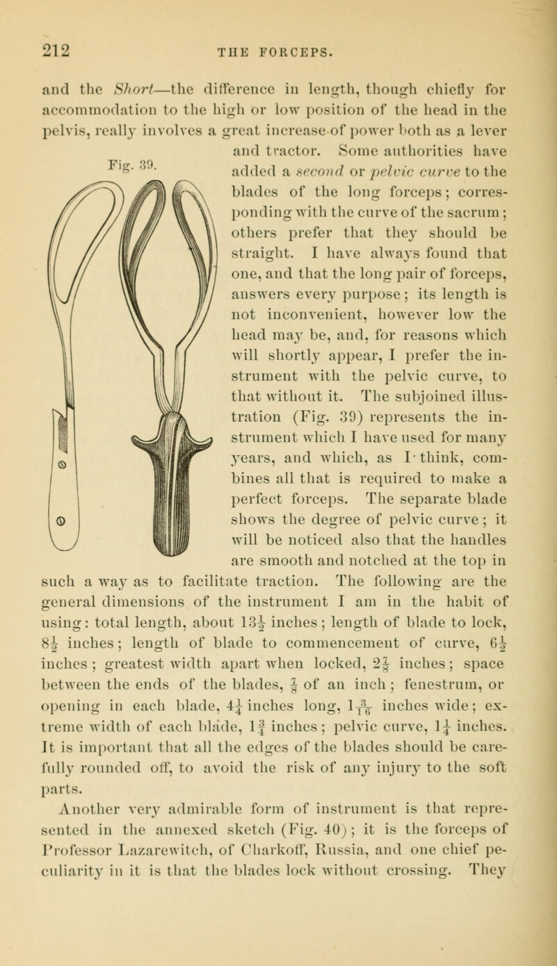 Fig. 89. and the Short—the difference in Length, though chiefly for accommodation to the high <>r low position of the head in the pelvis, really involves a greal increase of power both as a lever and tractor. Some authorities have added a second or pelvic curve to the blades of the long- forceps; corres- ponding with the curve of the sacrum ; others prefer that they should be straight. I have always found that one, and that the long pair of forceps, answers every purpose; its length is not inconvenient, however low the head may be, and, for reasons which will shortly appear, I prefer the in- strument with the pelvic curve, to that without it. The subjoined illus- tration (Fig. 39) represents the in- strument which I have used for many years, and which, as I* think, com- bines all that is required to make a perfect forceps. The separate blade shows the degree of pelvic curve ; it will be noticed also that the handles are smooth and notched at the top in such a way as to facilitate traction. The following are the general dimensions of the instrument I am in the habit of using: total length, about 13^ inches; length of blade to lock, 8^ inches; length of blade to commencement of curve, 6J inches; greatest width apart when locked, 2^ inches; space between the ends of the blades, J of an inch ; fenestrum, or opening in each blade, 4^ inches long, 1 T\ inches wide; ex- treme width of each blade, lj inches; pelvic curve, 1^ inches. It is important that all the edges of the blades should be care- fully rounded off, to avoid the risk of an}' injury to the soft parts. Another very admirable form of instrument is that repre- sented in the annexed sketch (Fig. 40;; it is the forceps of Professor Lazarewitch, of Charkoff, Russia, and one chief pe- culiarity in it is that the blades lock without crossing. They