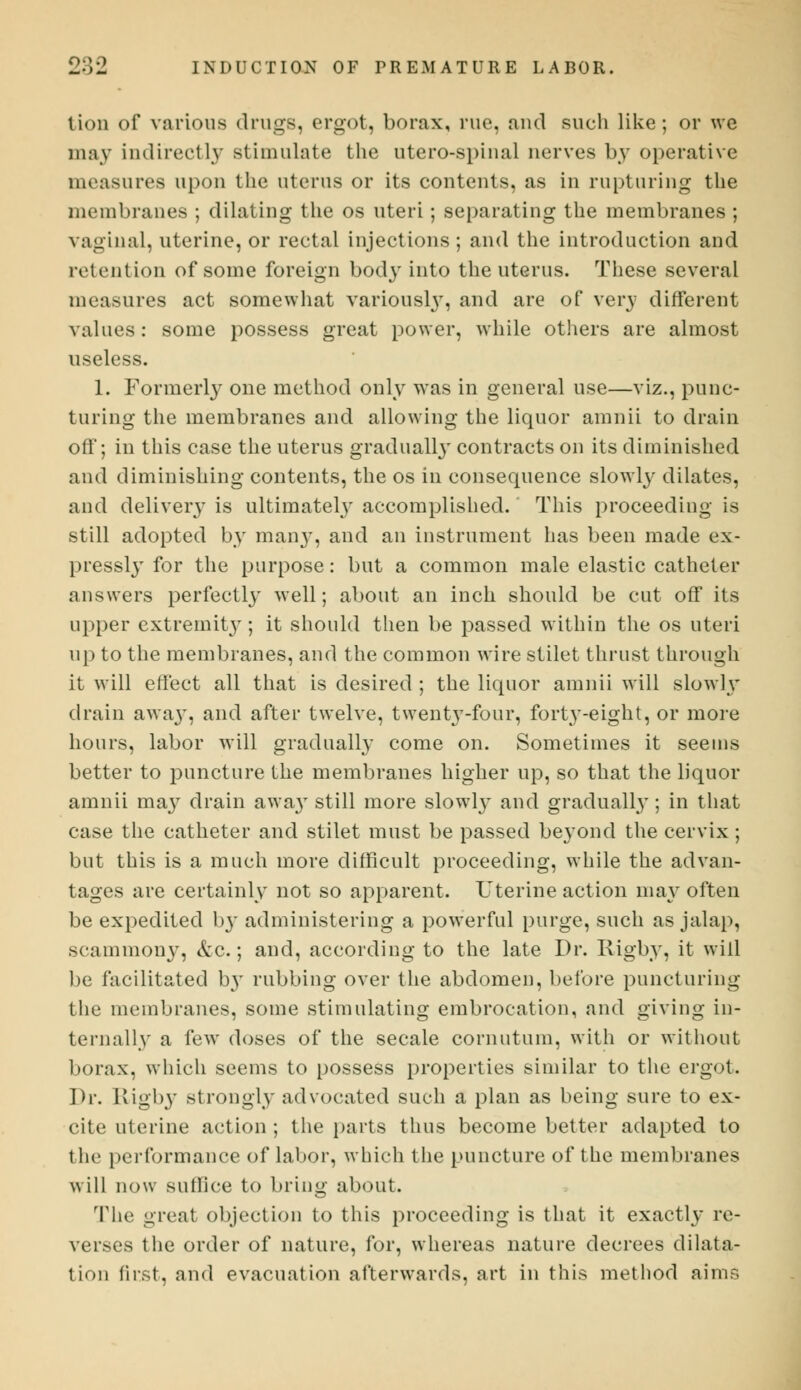 lion of various drugs, ergot, borax, rue, and such like ; or we may indirectly stimulate the utero-spinal nerves by operative measures upon the uterus or its contents, as in rupturing the membranes ; dilating the os uteri; separating the membranes ; vaginal, uterine, or rectal injections ; and the introduction and retention of some foreign bod}r into the uterus. These several measures act somewhat variousby, and are of very different values: some possess great power, while others are almost useless. 1. Formerly one method only was in general use—viz., punc- turing the membranes and allowing the liquor amnii to drain off; in this case the uterus gradually contracts on its diminished and diminishing contents, the os in consequence slowly dilates, and delivery is ultimately accomplished. This proceeding is still adopted by many, and an instrument has been made ex- pressly for the purpose: but a common male elastic catheter answers perfectly well; about an inch should be cut off its upper extremity; it should then be passed within the os uteri up to the membranes, and the common wire stilet thrust through it will effect all that is desired ; the liquor amnii will slowly drain awaj', and after twelve, twenty-four, forty-eight, or more hours, labor will gradually come on. Sometimes it seems better to puncture the membranes higher up, so that the liquor amnii ma3T drain away still more slowly and gradually; in that case the catheter and stilet must be passed beyond the cervix; but this is a much more difficult proceeding, while the advan- tages are certainly not so apparent. Uterine action may often be expedited by administering a powerful purge, such as jalap, sciunmony, &c.; and, according to the late Dr. Rigby, it will be facilitated b}T rubbing over the abdomen, before puncturing the membranes, some stimulating embrocation, and giving in- ternally a few doses of the secale cornutum, with or without borax, which seems to possess properties similar to the ergot. Dr. Rigby strongly advocated such a plan as being sure to ex- cite uterine action ; the parts thus become better adapted to the performance of labor, which the puncture of the membranes will now sullice to bring about. The great objection to this proceeding is that it exactly re- verses the order of nature, for, whereas nature decrees dilata- tion first, and evacuation afterwards, art in this method aims