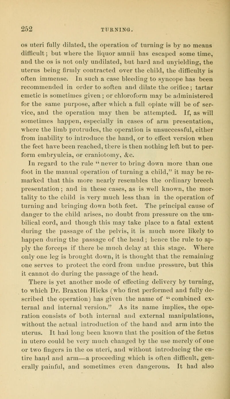 os uteri fully dilated, the operation of turning is by no means difficult; but where the liquor am nil has escaped sometime, and the os is not only undilated, but hard and unyielding, the uterus being firmly contracted over the child, the difficulty is often immense. In such a case bleeding to syncope has been recommended in order to soften and dilate the orifice; tartar emetic is sometimes given ; or chloroform may be administered for the same purpose, after which a full opiate will be of ser- vice, and the operation may then be attempted. If, as will sometimes happen, especially in cases of arm presentation, where the limb protrudes, the operation is unsuccessful, either from inability to introduce the hand, or to effect version when the feet have been reached, there is then nothing left but to per- form embryulcia, or craniotomy, &c. In regard to the rule  never to bring down more than one foot in the manual operation of turning a child, it ma}r be re- marked that this more nearly resembles the ordinary breech presentation; and in these cases, as is well known, the mor- tality to the child is very much less than in the operation of turning and bringing down both feet. The principal cause of danger to the child arises, no doubt from pressure on the um- bilical cord, and though this may take place to a fatal extent during the passage of the pelvis, it is much more likely to happen during the passage of the head; hence the rule to ap- ply the forceps if there be much delay at this stage. Where only one leg is brought down, it is thought that the remaining one serves to protect the cord from undue pressure, but this it cannot do during the passage of the head. There is yet another mode of effecting delivery by turning, to which Dr. Braxton Hicks (who first performed and full}7 de- scribed the operation) has given the name of  combined ex- ternal and internal version. As its name implies, the ope- ration consists of both internal and external manipulations, without the actual introduction of the hand and arm into the uterus. It had long been known that the position of the foetus in utero could be very much changed by the use merely of one or two lingers in the os uteri, and without introducing the en- tire hand and arm—a proceeding which is often difficult, gen- erally painful, and sometimes even dangerous. It had also