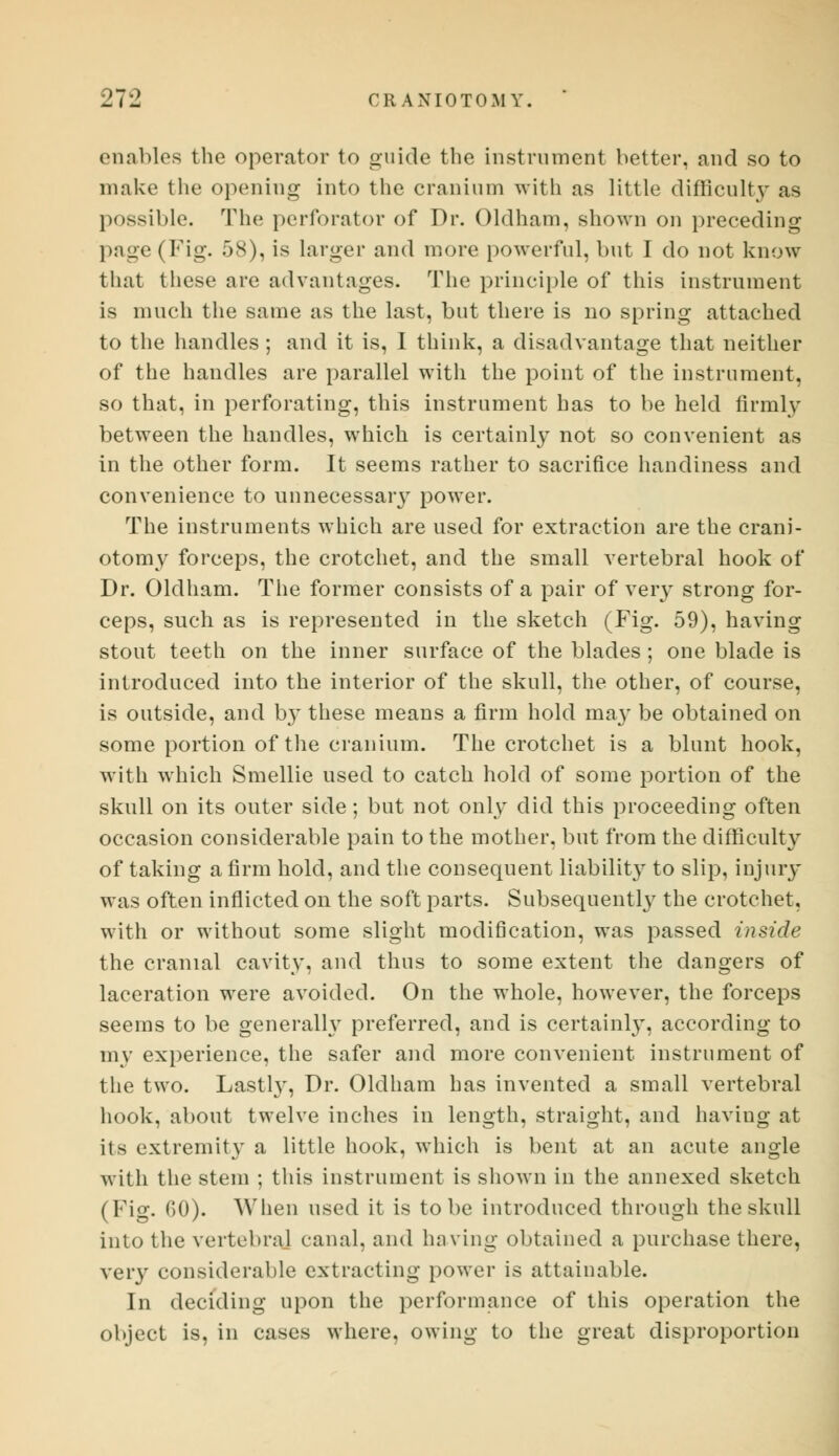 enables the operator to guide the instrument better, and so to make the opening into the cranium with as little difficulty as possible. The perforator of Dr. Oldham, shown on preceding page (Fig- 58), is larger and more powerful, but I do not know thai these are advantages. The principle of this instrument is much the same as the last, but there is no spring attached to the handles ; and it is, I think, a disadvantage that neither of the handles are parallel with the point of the instrument, so that, in perforating, this instrument has to be held firmly between the handles, which is certainly not so convenient as in the other form. It seems rather to sacrifice handiness and convenience to unnecessaiy power. The instruments which are used for extraction are the crani- otomy forceps, the crotchet, and the small vertebral hook of Dr. Oldham. The former consists of a pair of very strong for- ceps, such as is represented in the sketch (Fig. 59), having stout teeth on the inner surface of the blades ; one blade is introduced into the interior of the skull, the other, of course, is outside, and by these means a firm hold may be obtained on some portion of the cranium. The crotchet is a blunt hook, with which Smellie used to catch hold of some portion of the skull on its outer side; but not only did this proceeding often occasion considerable pain to the mother, but from the difficulty of taking a firm hold, and the consequent liability to slip, injury was often inflicted on the soft parts. Subsequently the crotchet, with or without some slight modification, was passed inside the cranial cavity, and thus to some extent the dangers of laceration were avoided. On the whole, however, the forceps seems to be generally preferred, and is certainly, according to my experience, the safer and more convenient instrument of the two. Lastly, Dr. Oldham has invented a small vertebral hook, about twelve inches in length, straight, and having at its extremity a little hook, which is bent at an acute angle with the stem ; this instrument is shown in the annexed sketch (Fig. GO). When used it is to be introduced through the skull into the vertebral canal, and having obtained a purchase there, very considerable extracting power is attainable. In deciding upon the performance of this operation the object is, in cases where, owing to the great disproportion