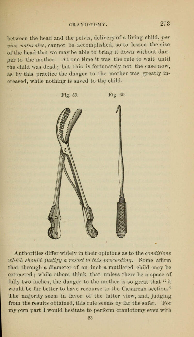 between the head and the pelvis, deliver}-of a living child, per L-;>i.< natural''?, cannot be accomplished, so to lessen the size of the head that we maybe able to bring it down without dan- ger to the mother. At one time it was the rule to wait until the child was dead ; but this is fortunately not the case now, as by this practice the danger to the mother was greatly in- creased, while nothing is saved to the child. Fior 59. Fie. 60. Authorities differ widely in their opinions as to the conditions which should justify a resort to this proceeding. Some affirm that through a diameter of an inch a mutilated child may be extracted; while others think that unless there be a space of full}' two inches, the danger to the mother is so great that ;'it would be far better to have recourse to the Cesarean section. The majority seem in favor of the latter view, and. judging from the results obtained, this rule seems by far the safer. For my own part I would hesitate to perform craniotomy even with 23