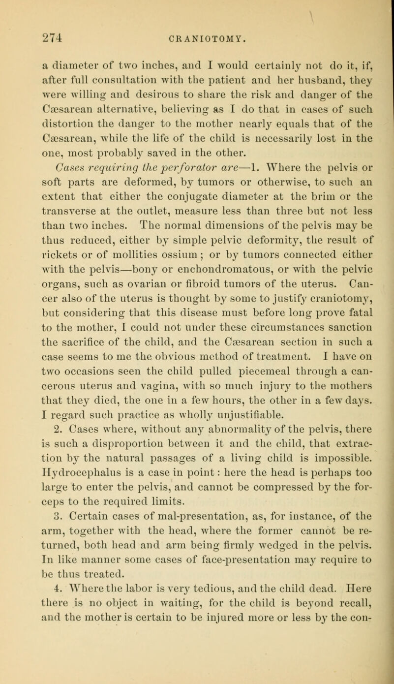 a diameter of two inches, and I would certainly not do it, if, after full consultation with the patient and her husband, they were willing and desirous to share the risk and danger of the Cesarean alternative, believing as I do that in cases of such distortion the danger to the mother nearly equals that of the Caesarean, while the life of the child is necessarily lost in the one, most probably saved in the other. Cases requiring the perforator are—1. Where the pelvis or soft parts are deformed, by tumors or otherwise, to such an extent that either the conjugate diameter at the brim or the transverse at the outlet, measure less than three but not less than two inches. The normal dimensions of the pelvis may be thus reduced, either by simple pelvic deformit}^, the result of rickets or of mollities ossium ; or by tumors connected either with the pelvis—bony or enchondromatous, or with the pelvic organs, such as ovarian or fibroid tumors of the uterus. Can- cer also of the uterus is thought by some to justify craniotonrv, but considering that this disease must before long prove fatal to the mother, I could not under these circumstances sanction the sacrifice of the child, and the Cesarean section in such a case seems to me the obvious method of treatment. I have on two occasions seen the child pulled piecemeal through a can- cerous uterus and vagina, with so much injury to the mothers that they died, the one in a few hours, the other in a few days. I regard such practice as wholly unjustifiable. 2. Cases where, without any abnormality of the pelvis, there is such a disproportion between it and the child, that extrac- tion by the natural passages of a living child is impossible. Hydrocephalus is a case in point: here the head is perhaps too large to enter the pelvis, and cannot be compressed by the for- ceps to the required limits. 3. Certain cases of mal-presentation, as, for instance, of the arm, together with the head, where the former cannot be re- turned, both head and arm being firmly wedged in the pelvis. In like manner some cases of face-presentation may require to be thus treated. 4. Where the labor is very tedious, and the child dead. Here there is no object in waiting, for the child is be}Tond recall, and the mother is certain to be injured more or less by the con-