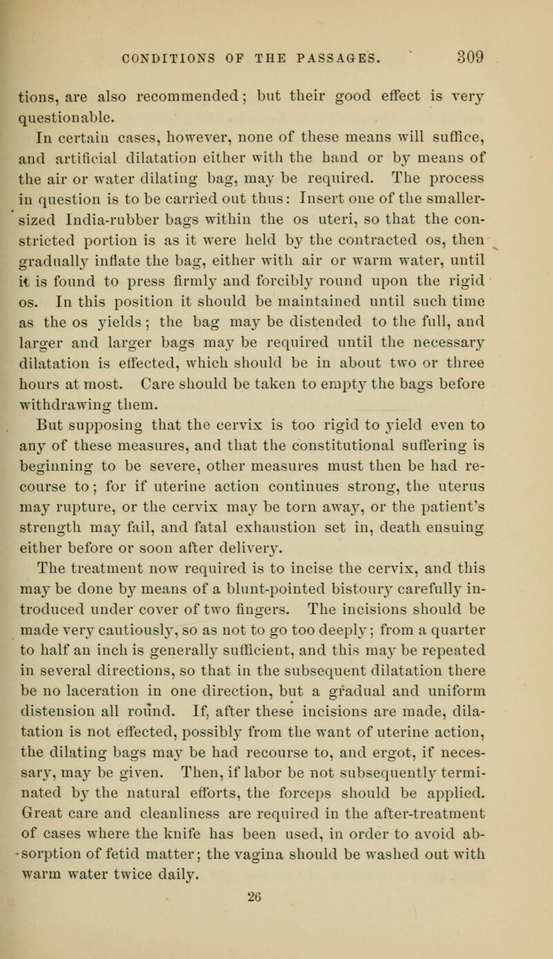 tions, are also recommended; but their good effect is very questionable. In certain cases, however, none of these means will suffice, and artificial dilatation either with the hand or by means of the air or water dilating bag, may be required. The process in question is to be carried out thus: Insert one of the smaller- sized India-rubber bags within the os uteri, so that the con- stricted portion is as it were held by the contracted os, then gradually inflate the bag, either with air or warm water, until it is found to press firmly and forcibly round upon the rigid os. In this position it should be maintained until such time as the os yields; the bag may be distended to the full, and larger and larger bags may be required until the necessary dilatation is effected, which should be in about two or three hours at most. Care should be taken to empty the bags before withdrawing them. But supposing that the cervix is too rigid to yield even to an}T of these measures, and that the constitutional suffering is beginning to be severe, other measures must then be had re- course to; for if uterine action continues strong, the uterus may rupture, or the cervix may be torn away, or the patient's strength may fail, and fatal exhaustion set in, death ensuing either before or soon after delivery. The treatment now required is to incise the cervix, and this ma}' be done b}^ means of a blunt-pointed bistoury carefully in- troduced under cover of two fingers. The incisions should be made very cautiously, so as not to go too deeply; from a quarter to half an inch is generally sufficient, and this may be repeated in several directions, so that in the subsequent dilatation there be no laceration in one direction, but a gradual and uniform distension all round. If, after these incisions are made, dila- tation is not effected, possibly from the want of uterine action, the dilating bags may be had recourse to, and ergot, if neces- sary, may be given. Then, if labor be not subsequently termi- nated by the natural efforts, the forceps should be applied. Great care and cleanliness are required in the after-treatment of cases where the knife has been used, in order to avoid ab- - sorption of fetid matter; the vagina should be washed out with warm water twice daily. 26