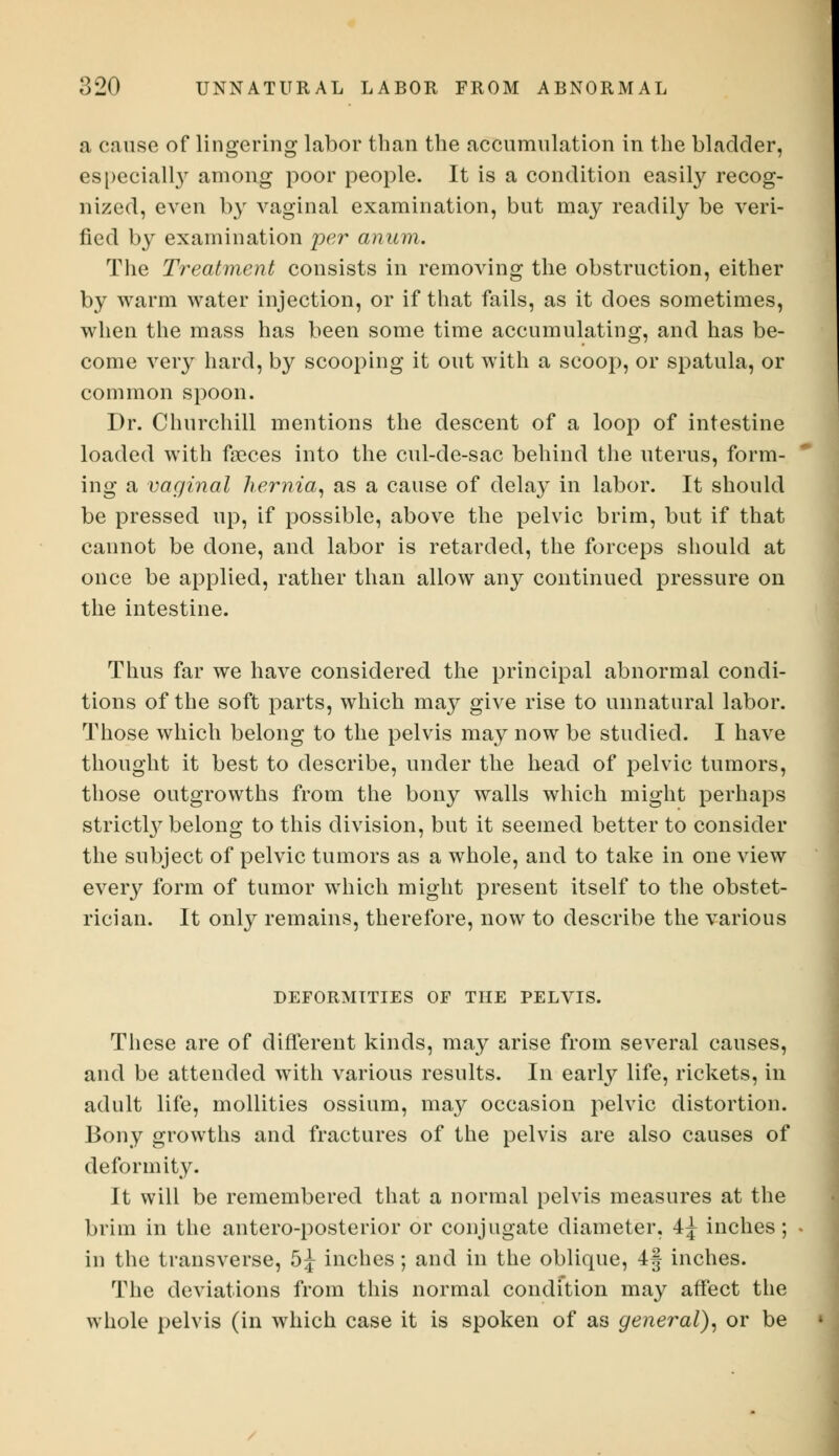 a cause of lingering labor than the accumulation in the bladder, especial^ among poor people. It is a condition easily recog- nized, even by vaginal examination, but may readily be veri- fied by examination per anum. The Treatment consists in removing the obstruction, either by warm water injection, or if that fails, as it does sometimes, when the mass has been some time accumulating, and has be- come very hard, by scooping it out with a scoop, or spatula, or common spoon. Dr. Churchill mentions the descent of a loop of intestine loaded with faeces into the cul-de-sac behind the uterus, form- ing a vaginal hernia, as a cause of delay in labor. It should be pressed up, if possible, above the pelvic brim, but if that cannot be done, and labor is retarded, the forceps should at once be applied, rather than allow any continued pressure on the intestine. Thus far we have considered the principal abnormal condi- tions of the soft parts, which may give rise to unnatural labor. Those which belong to the pelvis may now be studied. I have thought it best to describe, under the head of pelvic tumors, those outgrowths from the bony walls which might perhaps strictly belong to this division, but it seemed better to consider the subject of pelvic tumors as a whole, and to take in one view every form of tumor which might present itself to the obstet- rician. It only remains, therefore, now to describe the various DEFORMITIES OF THE PELVIS. These are of different kinds, may arise from several causes, and be attended with various results. In early life, rickets, in adult life, mollities ossium, may occasion pelvic distortion. Bony growths and fractures of the pelvis are also causes of deformity. It will be remembered that a normal pelvis measures at the brim in the antero-posterior or conjugate diameter, 4^ inches; in the transverse, 5^ inches; and in the oblique, 4f inches. The deviations from this normal condition may affect the whole pelvis (in which case it is spoken of as general), or be