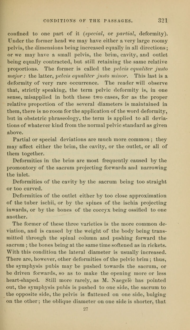 confined to one part of it (special, or partial, deformity). Under the former head we may have either a very large roomy pelvis, the dimensions being increased equally in all directions; or we may have a small pelvis, the brim, cavity, and outlet being equally contracted, but still retaining the same relative proportions. The former is called the pelvis equaliter justo major : the latter, pelvis equaliter justo minor. This last is a deformity of very rare occurrence. The reader will observe that, strictly speaking, the term pelvic deformity is, in one sense, misapplied in both these two cases, for as the proper relative proportion of the several diameters is maintained in them, there is no room for the application of the word deformity, but in obstetric phraseology, the term is applied to all devia- tions of whatever kind from the normal pelvic standard as given above. Partial or special deviations are much more common ; they may affect either the brim, the cavity, or the outlet, or all of them together. Deformities in the brim are most frequently caused by the promontory of the sacrum projecting forwards and narrowing the inlet. Deformities of the cavity b}r the sacrum being too straight or too curved. Deformities of the outlet either by too close approximation of the tuber ischii, or by the spines of the ischia projecting inwards, or by the bones of the coccyx being ossified to one another. The former of these three varieties is the more common de- viation, and is caused by the weight of the body being trans- mitted through the spinal column and pushing forward the sacrum ; the bones being at the same time softened as in rickets. With this condition the lateral diameter is usually increased. There are, however, other deformities of the pelvic brim ; thus, the symphysis pubis may be pushed towards the sacrum, or be driven forwards, so as to make the opening more or less heart-shaped. Still more rarely, as M. Xaegele has pointed out, the symphysis pubis is pushed to one side, the sacrum to the opposite side, the pelvis is flattened on one side, bulging on the other; the oblique diameter on one side is shorter, that 27
