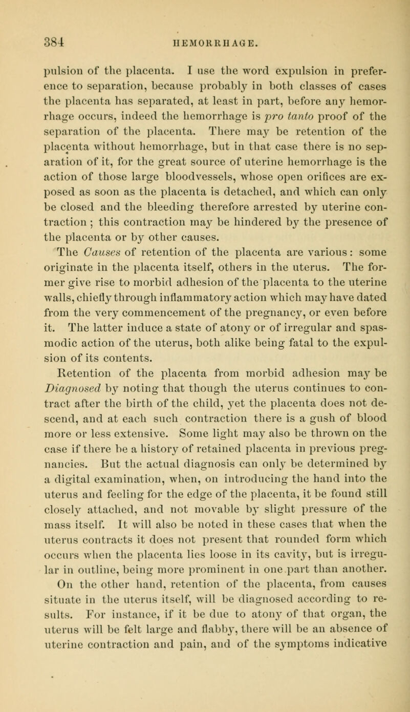 pulsion of the placenta. I use the word expulsion in prefer- ence to separation, because probably in both classes of cases the placenta has separated, at least in part, before any hemor- rhage occurs, indeed the hemorrhage is pro tanto proof of the separation of the placenta. There ma}r be retention of the placenta without hemorrhage, but in that case there is no sep- aration of it, for the great source of uterine hemorrhage is the action of those large bloodvessels, whose open orifices are ex- posed as soon as the placenta is detached, and which can only be closed and the bleeding therefore arrested by uterine con- traction ; this contraction may be hindered by the presence of the placenta or by other causes. The Causes of retention of the placenta are various: some originate in the placenta itself, others in the uterus. The for- mer give rise to morbid adhesion of the placenta to the uterine walls, chiefly through inflammatory action which may have dated from the very commencement of the pregnancy, or even before it. The latter induce a state of atony or of irregular and spas- modic action of the uterus, both alike being fatal to the expul- sion of its contents. Retention of the placenta from morbid adhesion may be Diagnosed by noting that though the uterus continues to con- tract after the birth of the child, yet the placenta does not de- scend, and at each such contraction there is a gush of blood more or less extensive. Some light may also be thrown on the case if there be a history of retained placenta in previous preg- nancies. But the actual diagnosis can only be determined by a digital examination, when, on introducing the hand into the uterus and feeling for the edge of the placenta, it be found still closely attached, and not movable b}' slight pressure of the mass itself. It will also be noted in these cases that when the uterus contracts it does not present that rounded form which occurs when the placenta lies loose in its cavity, but is irregu- lar in outline, being more prominent in one part than another. On the other hand, retention of the placenta, from causes situate in the uterus itself, will be diagnosed according to re- sults. For instance, if it be due to atony of that organ, the uterus will be felt large and flabby, there will be an absence of uterine contraction and pain, and of the symptoms indicative