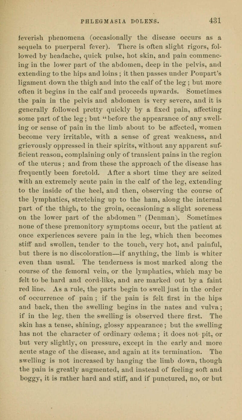 feverish phenomena (occasionally the disease occurs as a sequela to puerperal fever). There is often slight rigors, fol- lowed by headache, quick pulse, hot skin, and pain commenc- ing in the lower part of the abdomen, deep in the pelvis, and extending to the hips and loins ; it then passes under Poupart's ligament down the thigh and into the calf of the leg ; but more often it begins in the calf and proceeds upwards. Sometimes the pain in the pelvis and abdomen is very severe, and it is generally followed pretty quickly by a fixed pain, affecting some part of the leg; but before the appearance of any swell- ing or sense of pain in the limb about to be affected, women become very irritable, with a sense of great weakness, and grievously oppressed in their spirits, without any apparent suf- ficient reason, complaining only of transient pains in the region of the uterus ; and from these the approach of the disease has frequently been foretold. After a short time the}' are seized with an extremely acute pain in the calf of the leg, extending to the inside of the heel, and then, observing the course of the lymphatics, stretching up to the ham, along the internal part of the thigh, to the groin, occasioning a slight soreness on the lower part of the abdomen  (Denman). Sometimes none of these premonitory symptoms occur, but the patient at once experiences severe pain in the leg, which then becomes stiff and swollen, tender to the touch, very hot, and painful, but there is no discoloration—if anything, the limb is whit el- even than usual. The tenderness is most marked along the course of the femoral vein, or the lymphatics, which ma}' be felt to be hard and cord-like, and are marked out by a faint red line. As a rule, the parts begin to swell just in the order of occurrence of pain ; if the pain is felt first in the hips and back, then the swelling begins in the nates and vulva ; if in the leg. then the swelling is observed there first. The skin has a tense, shining, glossy appearance; but the swelling has not the character of ordinary oedema; it does not pit, or but very slightly, on pressure, except in the early and more acute stage of the disease, and again at its termination. The swelling is not increased by hanging the limb down, though the pain is greatly augmented, and instead of feeling soft and boggy, it is rather hard and stiff, and if punctured, no, or but