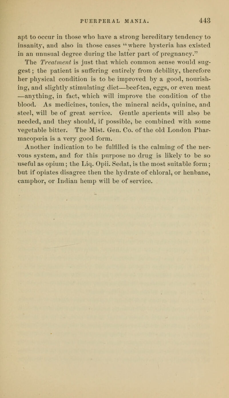 apt to occur in those who have a strong hereditary tendency to insanity, and also in those cases where hysteria has existed in an unusual degree during the latter part of pregnancy.' The Treatment is just that which common sense would sug- gest ; the patient is suffering entirely from debility, therefore her physical condition is to be improved by a good, nourish- ing, and slightly stimulating diet—beef-tea, eggs, or even meat —anything, in fact, which will improve the condition of the blood. As medicines, tonics, the mineral acids, quinine, and steel, will be of great service. Gentle aperients will also be needed, and the}r should, if possible, be combined with some vegetable bitter. The Mist. Gen. Co. of the old London Phar- macopoeia is a very good form. Another indication to be fulfilled is the calming of the ner- vous s}'stem, and for this purpose no drug is likely to be so useful as opium; the Liq. Opii. Sedat, is the most suitable form; but if opiates disagree then the hydrate of chloral, or henbane, camphor, or Indian hemp will be of service.