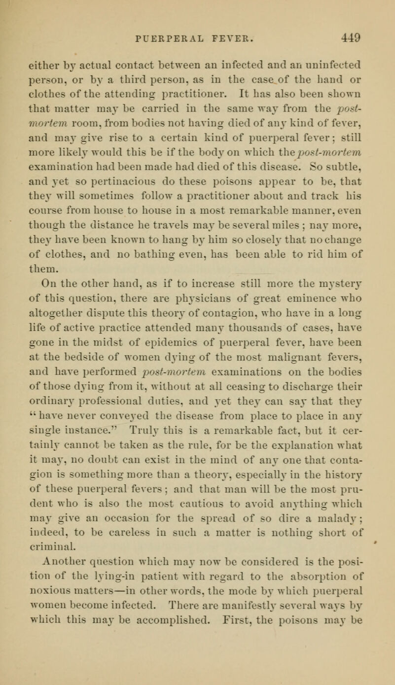 either by actual contact between an infected and an uninfected person, or by a third person, as in the case of the hand or clothes of the attending practitioner. It has also been shown that matter may be carried in the same way from the mortem room, from bodies not having died of any kind of fever, and may give rise to a certain kind of puerperal fever: still more likely would this be if the body on which thepost-mort* m examination had been made had died of this disease. So -ubtle, and yet so pertinacious do these poisons appear to be. that they will sometimes follow a practitioner about and track his course from house to house in a most remarkable manner, even though the distance he travels may be several miles ; nay more, they have been known to hang by him so closely that no change of clothes, and no bathing even, has been able to rid him of them. On the other hand, as if to increase still more the mystery of this question, there are physicians of great eminence who altogether dispute this theory of contagion, who have in a long- life of active practice attended many thousands of cases, have gone in the midst of epidemics of puerperal fever, have been at the bedside of women dying of the most malignant fever-. and have performed post-mortem examinations on the bodies of those dying from it. without at all ceasing to discharge their ordinary professional duties, and yet they can say that they  have never conveyed the disease from place to place in any single instance. Truly this is a remarkable fact, but it cer- tainly cannot be taken as the rule, for be the explanation what it may, no doubt can exist in the mind of any one that conta- gion is something more than a theory, especially in the history of these puerperal fevers ; and that man will be the most pru- dent who is also the most cautious to avoid anything which may give an occasion for the spread of so dire a malady: indeed, to be careless in such a matter is nothing short of criminal. Another question which may now be considered is the posi- tion of the lying-in patient with regard to the absorption of noxious matters—in other words, the mode by which puerperal women become infected. There are manifestly several ways by which this may be accomplished. First, the poisons may be