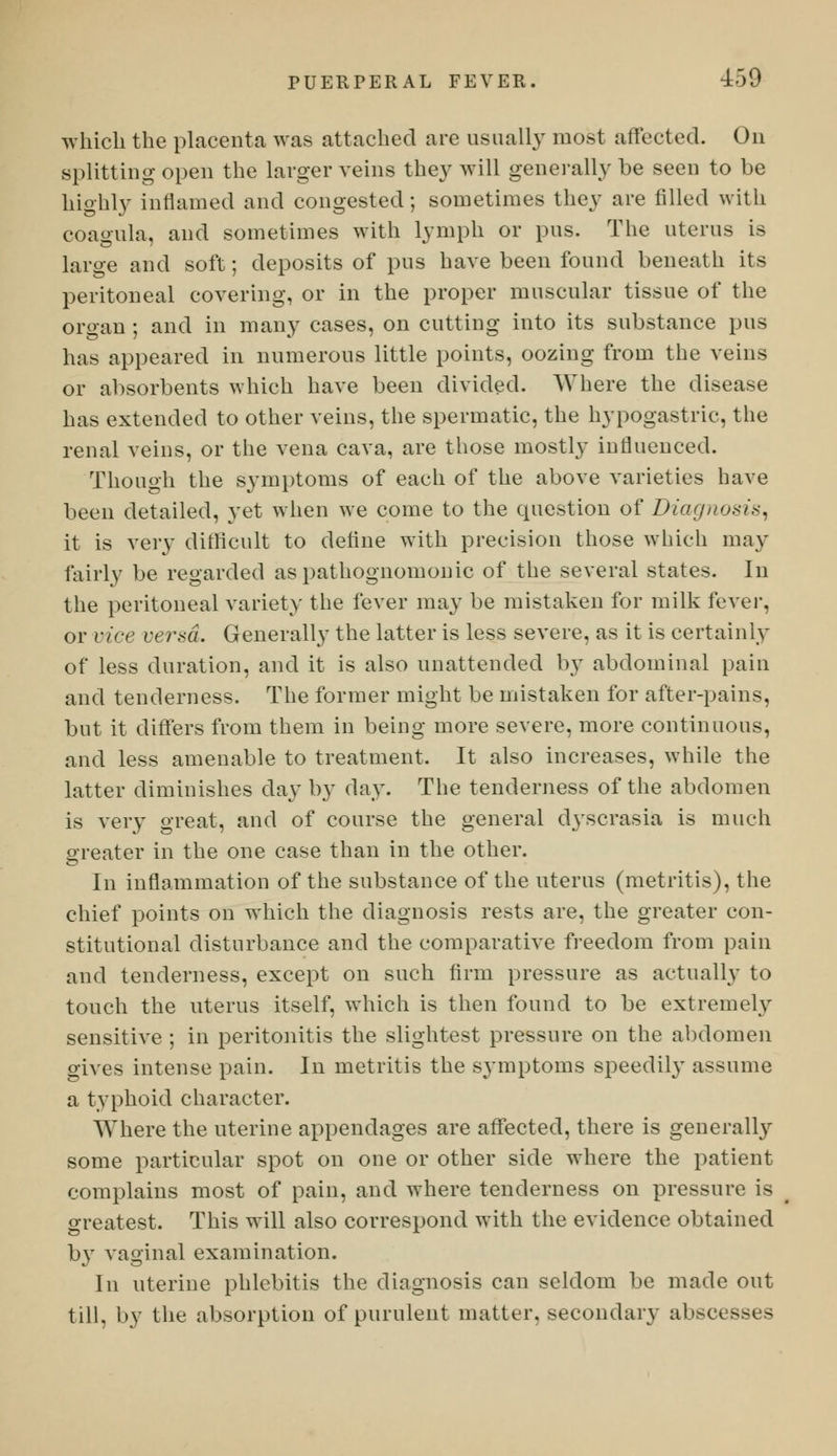 which the placenta was attached are usually most affected. On splitting open the larger veins they will generally be seen to be highly inflamed and congested; sometimes they are filled with coagula, and sometimes with lymph or pus. The uterus is large and soft; deposits of pus have been found beneath its peritoneal covering, or in the proper muscular tissue of the organ ; and in many cases, on cutting into its substance pus has appeared in numerous little points, oozing from the veins or absorbents which have been divided. Where the disease has extended to other veins, the spermatic, the hypogastric, the renal veins, or the vena cava, are those mostly influenced. Though the symptoms of each of the above varieties have been detailed, yet when we come to the question of Diagnosis, it is very difficult to define with precision those which may fairly be regarded as pathognomonic of the several states. In the peritoneal variety the fever may be mistaken for milk fexev^ or vice versa. Generally the latter is less severe, as it is certainly of less duration, and it is also unattended by abdominal pain and tenderness. The former might be mistaken for after-pains, but it differs from them in being more severe, more continuous, and less amenable to treatment. It also increases, while the latter diminishes day by day. The tenderness of the abdomen is very great, and of course the general dyscrasia is much greater in the one case than in the other. In inflammation of the substance of the uterus (metritis), the chief points on which the diagnosis rests are, the greater con- stitutional disturbance and the comparative freedom from pain and tenderness, except on such firm pressure as actually to touch the uterus itself, which is then found to be extremely sensitive ; in peritonitis the slightest pressure on the abdomen gives intense pain. In metritis the symptoms speedily assume a typhoid character. Where the uterine appendages are affected, there is generally some particular spot on one or other side where the patient complains most of pain, and where tenderness on pressure is greatest. This will also correspond with the evidence obtained by vaginal examination. In uterine phlebitis the diagnosis can seldom be made out till, by the absorption of purulent matter, secondary abseesses