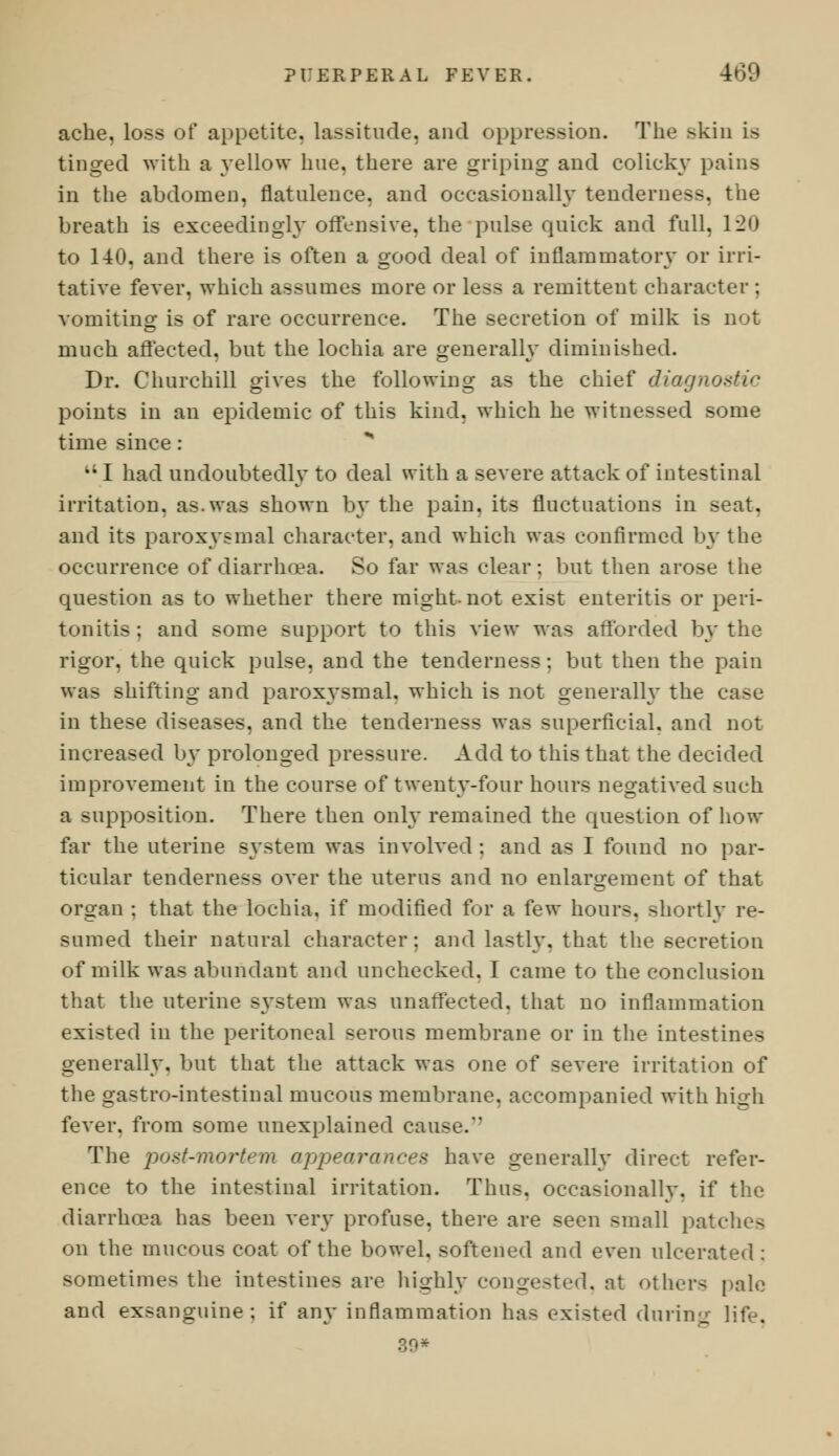 ache, loss of appetite, lassitude, and oppression. The skin is tinged with a yellow hue, there are griping and colicky pains in the abdomen, flatulence, and occasionally tenderness, the breath is exceedingly offensive, the pulse quick and full, 120 to 140. and there is often a good deal of inflammatory or irri- tative fever, which assumes more or less a remittent character ; vomiting is of rare occurrence. The secretion of milk is not much affected, but the lochia are generally diminished. Dr. Churchill gives the following as the chief diagnostic points in an epidemic of this kind, which he witnessed some time since: * I had undoubtedly to deal with a severe attack of intestinal irritation, as.was shown by the pain, its fluctuations in seat, and its paroxysmal character, and which was confirmed by the occurrence of diarrhoea. So far was clear: but then arose the question as to whether there might-not exist enteritis or peri- tonitis; and some support to this view was afforded by the rigor, the quick pulse, and the tenderness: but then the pain was shifting and paroxysmal, which is not generally the case in these diseases, and the tenderness was superficial, and not increased by prolonged pressure. Add to this that the decided improvement in the course of twenty-four hours negatived such a supposition. There then only remained the question of how far the uterine system was involved : and as I found no par- ticular tenderness 0A*er the uterus and no enlargement of that organ ; that the lochia, if modified for a few hours, shortly re- sumed their natural character: and lastly, that the secretion of milk was abundant and unchecked. I came to the conclusion that the uterine system was unaffected, that no inflammation existed in the peritoneal serous membrane or in the intestines generally, but that the attack was one of severe irritation of the gastro-intestinal mucous membrane, accompanied with high fever, from some unexplained cause.' The post-mortem appearances have generally direct refer- ence to the intestinal irritation. Thus, occasionally, if the diarrhoea has been very profuse, there are seen small patches on the mucous coat of the bowel, softened and even ulcerated : sometimes the intestines are highly congested, at others pale and exsanguine: if any inflammation has existed during life.