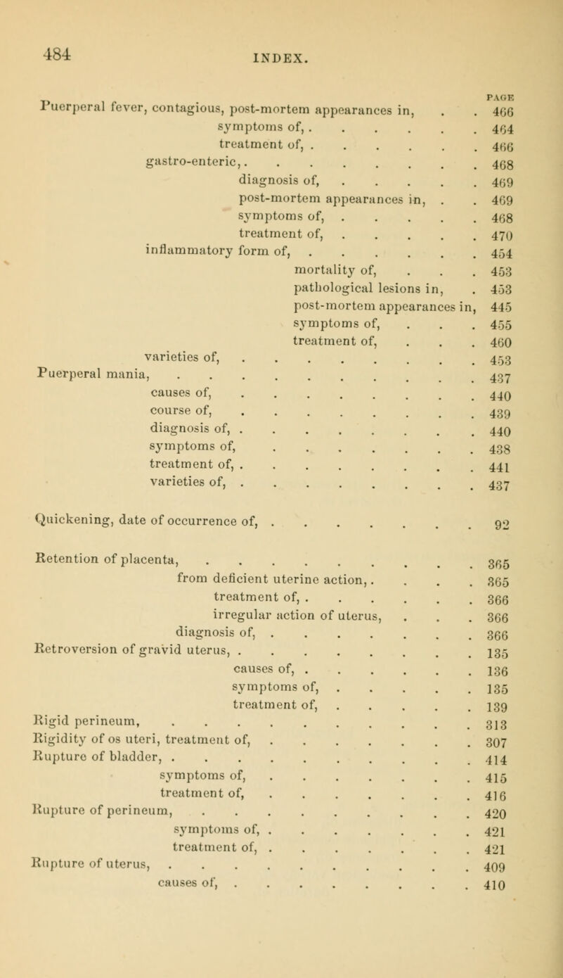 Puerperal fever, contagious, post-mortem appearances in, symptoms of, . treatment of, . gastro-enteric, diagnosis of, post-mortem appearances symptoms of, treatment of, inflammatory form of, mortality of, pathological lesions in, post-mortem appearances in, symptoms of, treatment of, varieties of, Puerperal mania, causes of, ... course of, diagnosis of, symptoms of, treatment of, varieties of, Quickening, date of occurrence of, Retention of placenta, from deficient uterine action, treatment of, . irregular action of uterus diagnosis of, . Retroversion of gravid uterus, . causes of, . symptoms of, treatment of, Rigid perineum, Rigidity of os uteri, treatment of, Rupture of bladder, . symptoms of, treatment of, Rupture of perineum, symptoms of, treatment of, Rupture of uterus, causes of, PAGB 466 404 466 468 469 469 468 470 454 453 453 445 455 460 453 437 440 439 440 438 441 437 365 365 366 366 366 135 136 135 139 313 307 414 415 416 420 421 421 409 410