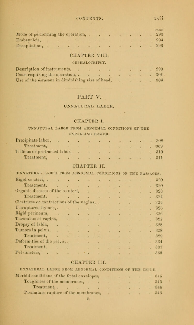 Mode of performing the operation, 290 Embryulcia, 294 Decapitation, 290 CHAPTER VIII. CEPHALOTEIPSY. Description of instruments. 299 Cases requiring the operation, 301 Use of the ecraseur in diminishing size of head, .... 304 PART V. UNNATURAL LABOR. CHAPTER I UNNATURAL LABOR FROM ABNORMAL CONDITIONS OF THE EXPELLING POWER. Precipitate labor, 308 Treatment, 309 Treatment, .... OIKJ 311 CHAPTER 11. UNNATURAL LABOR FROM ABNORMAL CONDITIONS > OF I 1! l PA8S '. Rigid oa uteri, ....... . Treatment, .... 320 Organic disea.-es. of the oa uteri, Treatment, .... 324 Cicatrices or contraction- of the vagina, 825 Unruptured hymen,.... Ri^id perineum, .... •' '' _' ' | Thrombus of vagina, Dropsy of labia, .... Tumors in pelvis, .... Treatment, .... Deformities of the \ elvis, . 1 Treatment, .... - Pelvimeters, . . . • . CHAPTER III. UNNATURAL LABOR PROM ABNORMAL CONDITION! Of TBI CHI LB Morbid conditions of the fatal envelopes, .... Toughness of the membranes, . . . . . . J • Treatment, Premature rupture of the membranes,