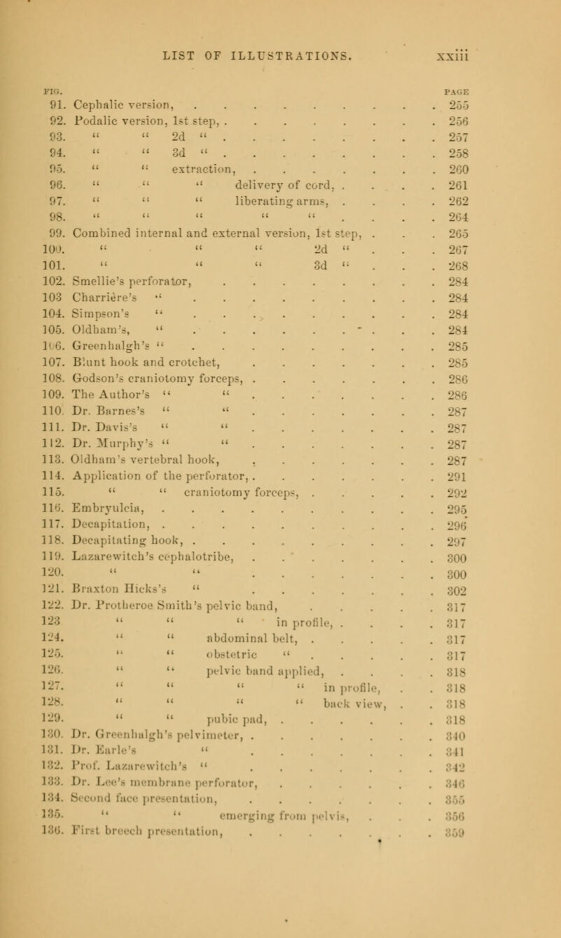 FIG. PAGE 91. Cephalic version, ...... . L Podalic version, 1st step, . 21   2d  . 257 ! ;.   3d  . 258   extraction, .... . 260    delivery of cord. . . 2 97.    liberating arms, . 2 _ 98. it « ii . 2 09. Combined internal and external version, 1st si . 2 100. i. a it gd  . 2  101. ii ii c< 3J .. . 208 102. Smellie's perforator, ..... . 103 Charlie: s's •' . 104. Simpson's  . 284 105. Oldham's,  - . 284 106. Green halgh's (: . 286 107. Blunt hook and crotchet, .... . 108. Godson's craniotomy forceps, .... . 109. Author's  ...'. . 110. Dr. Barnes's   . 111. Dr. Davis's '•  . . . . . 287 112. Dr. Murphj  . 287 113. Oldham's vertebral hook, .... . 287 114. Application of the perforator,.... . 291 llo.   craniotomy forceps, . . 2 _ 116. ESmbryulcia, . 117. Decapitation, . 118. D ; itating hook, ...... . 2 - 119. Lazarewitch'a cephalotribe, .... . 300 120. i C U . 121. Braxton Hicks's  .... . 122. Dr. Protheroe Smith's pelvic band, . 123 11  in protile, . . 124.   abdominal belt, . . 317 125. '•  obstetric  . 817 126.   pelvic band applied, . 127.     in profil 9, . 128.   ;i back vie w, . . 818 129.   pubic pad, . . 818 Dr. Greenbitlgh'fl pelvimeter, .... . 840 181. rle's  .... . 1 ::•_'. Prof. Lazarewitch'a  12 188. membrane perforator, . . . . . 134. ; face presentation, . emerging from peh i-. . breech presentation .