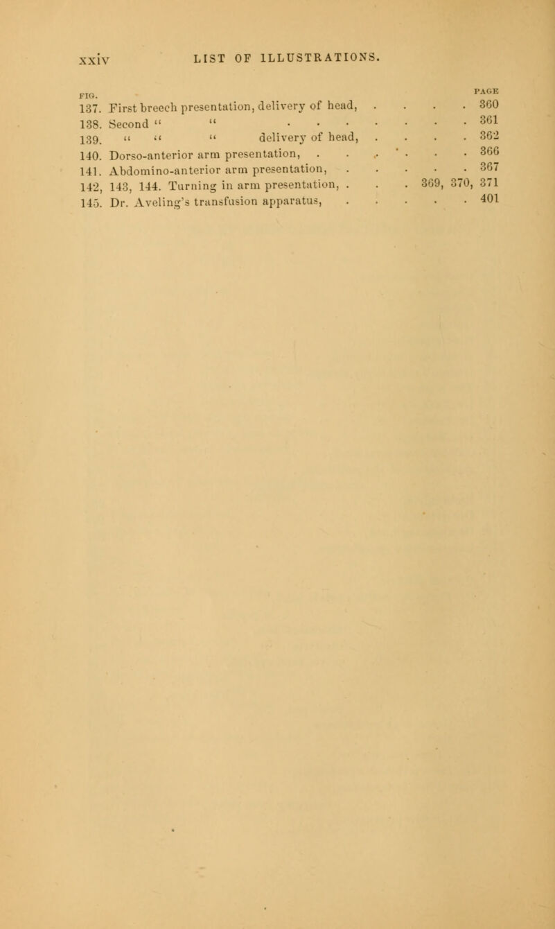 137. First breech presentation, delivery of head, 138. Second   ... 139 (i u « deliver}' of head, 140. Dorso-anterior arm presentation, . 141. Abdomino-anterior arm presentation, 142. 143, 144. Turning in arm presentation, . 14-3. Dr. Aveling's transfusion apparatus, PAOB . 360 . 361 . 362 . 366 . 367 369, 370, 371 . 401