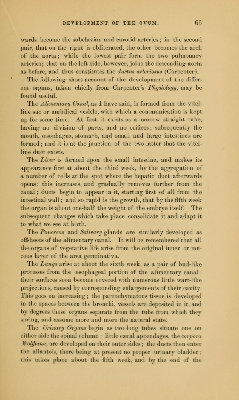 wards become the subclavian and carotid arteries; in the second pair, that on the right is obliterated, the other becomes the arch of the aorta; while the lowest pair form the two pulmonary arteries; that on the left side, however, joins the descending aorta as before, and thus constitutes the ductus arteriosus (Carpenter). The following short account of the development of the differ- ent organs, taken chiefly from Carpenter's Physiology, may be found useful. The Alimentary Canal, as I have said, is formed from the vitel- line sac or umbilical vesicle, with which a communication is kept up for some time. At first it exists as a narrow straight tube, having no division of parts, and no orifices; subsequently the mouth, oesophagus, stomach, and small and large intestines are formed; and it is at the junction of the two latter that the vitel- line duct exists. The Liver is formed upon the small intestine, and makes its appearance first at about the third week, by the aggregation of a number of cells at the spot where the hepatic duct afterward- opens: this increases, and gradually removes further from the canal; ducts begin to appear in it, starting first of all from the intestinal wall ; and so rapid is the growth, that by the fifth week the organ is about one-half the weight of the embryo itself. The subsequent changes which take place consolidate it and adapt it to what we see at birth. The Pancreas and Salivary glands are similarly developed as offshoots of the alimentary canal. It will be remembered that all the organs of vegetative life arise from the original inner or mu- cous layer of the area germinativa. The Lung* arise at about the sixth week, as a pair of bud-like processes from the oesophageal portion of the alimentary canal; their surfaces soon become covered with numerous little wart-like projection.-, caused by corresponding enlargements of their cavity. This goes <>n increasing; the parenchymatous tissue is developed in the spaces between the bronchi, vessels are deposited in it. ami by degrees these organs separate from the tube from which they spring, and assume more and more the natural state. The Urinary Organs begin as two Jong tubes situate one on either side the spinal column ; little csBCftJ appendages, the corpora Wolffiana, are developed on their outer sides : the duct- then enter the allantois, there being at present no proper urinary bladder; this takes place about the fifth week, and by the end of the