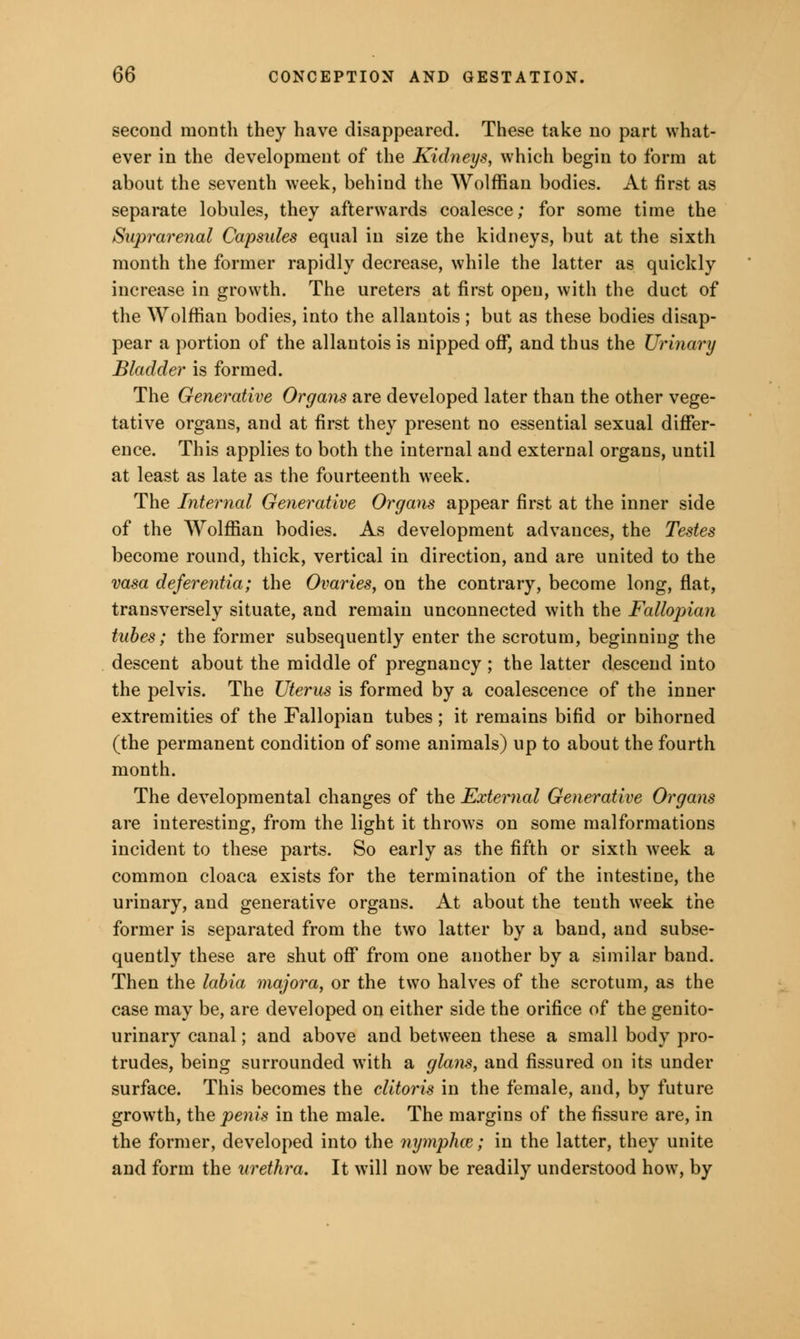 second month they have disappeared. These take no part what- ever in the development of the Kidneys, which begin to form at about the seventh week, behind the Wolffian bodies. At first as separate lobules, they afterwards coalesce; for some time the Suprarenal Capsules equal in size the kidneys, but at the sixth month the former rapidly decrease, while the latter as quickly increase in growth. The ureters at first open, with the duct of the Wolffian bodies, into the allantois; but as these bodies disap- pear a portion of the allantois is nipped off, and thus the Urinary Bladder is formed. The Generative Organs are developed later than the other vege- tative organs, and at first they present no essential sexual differ- ence. This applies to both the internal and external organs, until at least as late as the fourteenth week. The Internal Generative Organs appear first at the inner side of the Wolffian bodies. As development advances, the Testes become round, thick, vertical in direction, and are united to the vasa deferentia; the Ovaries, on the contrary, become long, flat, transversely situate, and remain unconnected with the Fallopian tubes; the former subsequently enter the scrotum, beginning the descent about the middle of pregnancy ; the latter descend into the pelvis. The Uterus is formed by a coalescence of the inner extremities of the Fallopian tubes; it remains bifid or bihorned (the permanent condition of some animals) up to about the fourth month. The developmental changes of the External Generative Organs are interesting, from the light it throws on some malformations incident to these parts. So early as the fifth or sixth week a common cloaca exists for the termination of the intestine, the urinary, and generative organs. At about the tenth week the former is separated from the two latter by a band, and subse- quently these are shut off from one another by a similar band. Then the labia majora, or the two halves of the scrotum, as the case may be, are developed on either side the orifice of the genito- urinary canal; and above and between these a small body pro- trudes, being surrounded with a glans, and fissured on its under surface. This becomes the clitoris in the female, and, by future growth, the penis in the male. The margins of the fissure are, in the former, developed into the nymphce; in the latter, they unite and form the urethra. It will now7 be readily understood how, by