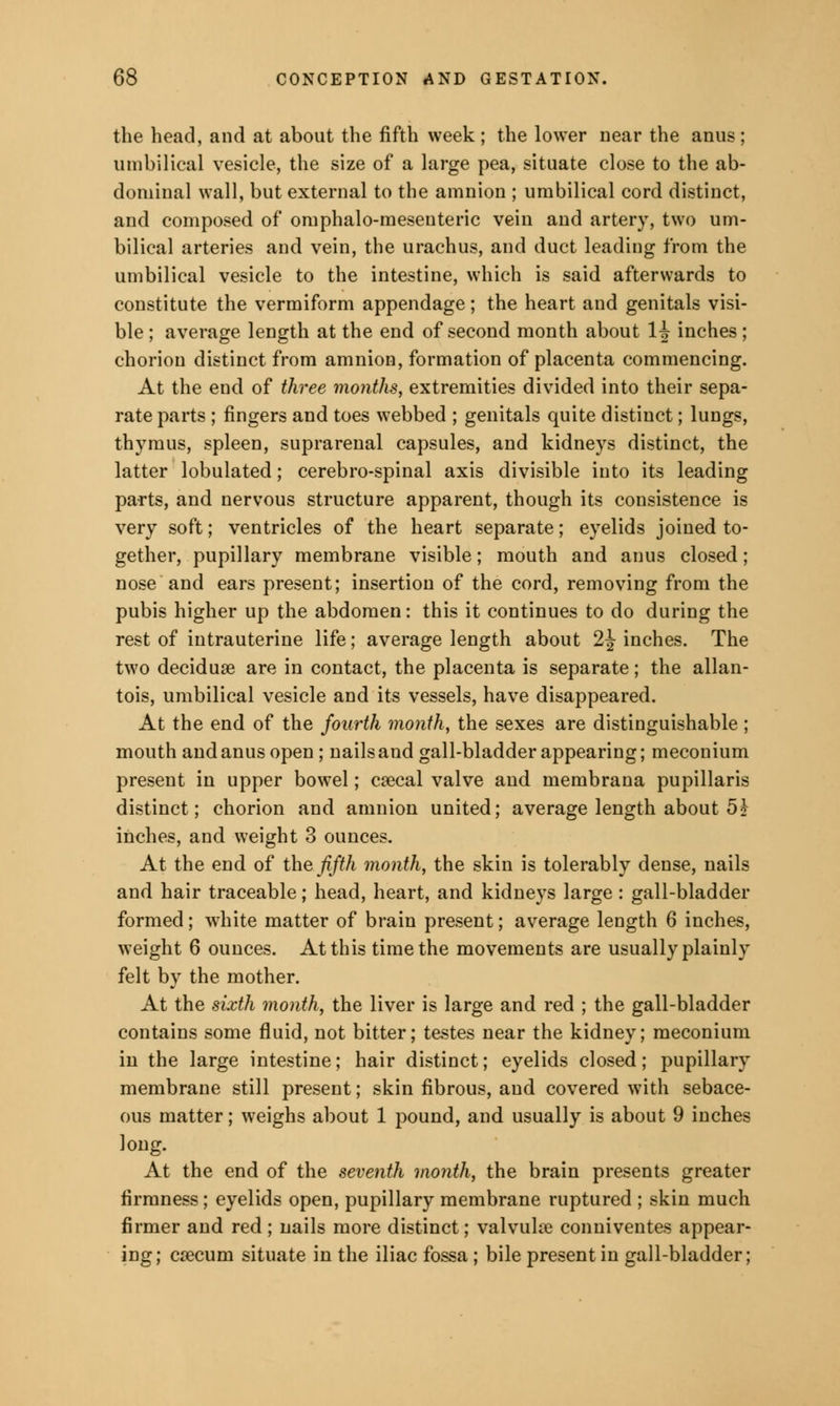 the head, and at about the fifth week ; the lower near the anus ; umbilical vesicle, the size of a large pea, situate close to the ab- dominal wall, but external to the amnion ; umbilical cord distinct, and composed of omphalo-meseuteric vein and artery, two um- bilical arteries and vein, the urachus, and duct leading from the umbilical vesicle to the intestine, which is said afterwards to constitute the vermiform appendage; the heart and genitals visi- ble ; average length at the end of second month about H inches ; chorion distinct from amnion, formation of placenta commencing. At the end of three months, extremities divided into their sepa- rate parts ; fingers and toes webbed ; genitals quite distinct; lungs, thymus, spleen, suprarenal capsules, and kidneys distinct, the latter lobulated; cerebro-spinal axis divisible into its leading parts, and nervous structure apparent, though its consistence is very soft; ventricles of the heart separate; eyelids joined to- gether, pupillary membrane visible; mouth and anus closed; nose and ears present; insertion of the cord, removing from the pubis higher up the abdomen: this it continues to do during the rest of intrauterine life; average length about 2^ inches. The two decidual are in contact, the placenta is separate; the allan- tois, umbilical vesicle and its vessels, have disappeared. At the end of the fourth month, the sexes are distinguishable ; mouth and anus open ; nails and gall-bladder appearing; meconium present in upper bowel; caecal valve and membrana pupillaris distinct; chorion and amnion united; average length about 5? inches, and weight 3 ounces. At the end of the fifth month, the skin is tolerably dense, nails and hair traceable; head, heart, and kidneys large : gall-bladder formed; white matter of brain present; average length 6 inches, weight 6 ounces. At this time the movements are usually plainly felt by the mother. At the sixth month, the liver is large and red ; the gall-bladder contains some fluid, not bitter; testes near the kidney; meconium in the large intestine; hair distinct; eyelids closed; pupillary membrane still present; skin fibrous, and covered with sebace- ous matter; weighs about 1 pound, and usually is about 9 inches long. At the end of the seventh month, the brain presents greater firmness; eyelids open, pupillary membrane ruptured ; skin much firmer and red; nails more distinct; valvular conniventes appear- ing; caecum situate in the iliac fossa ; bile present in gall-bladder;