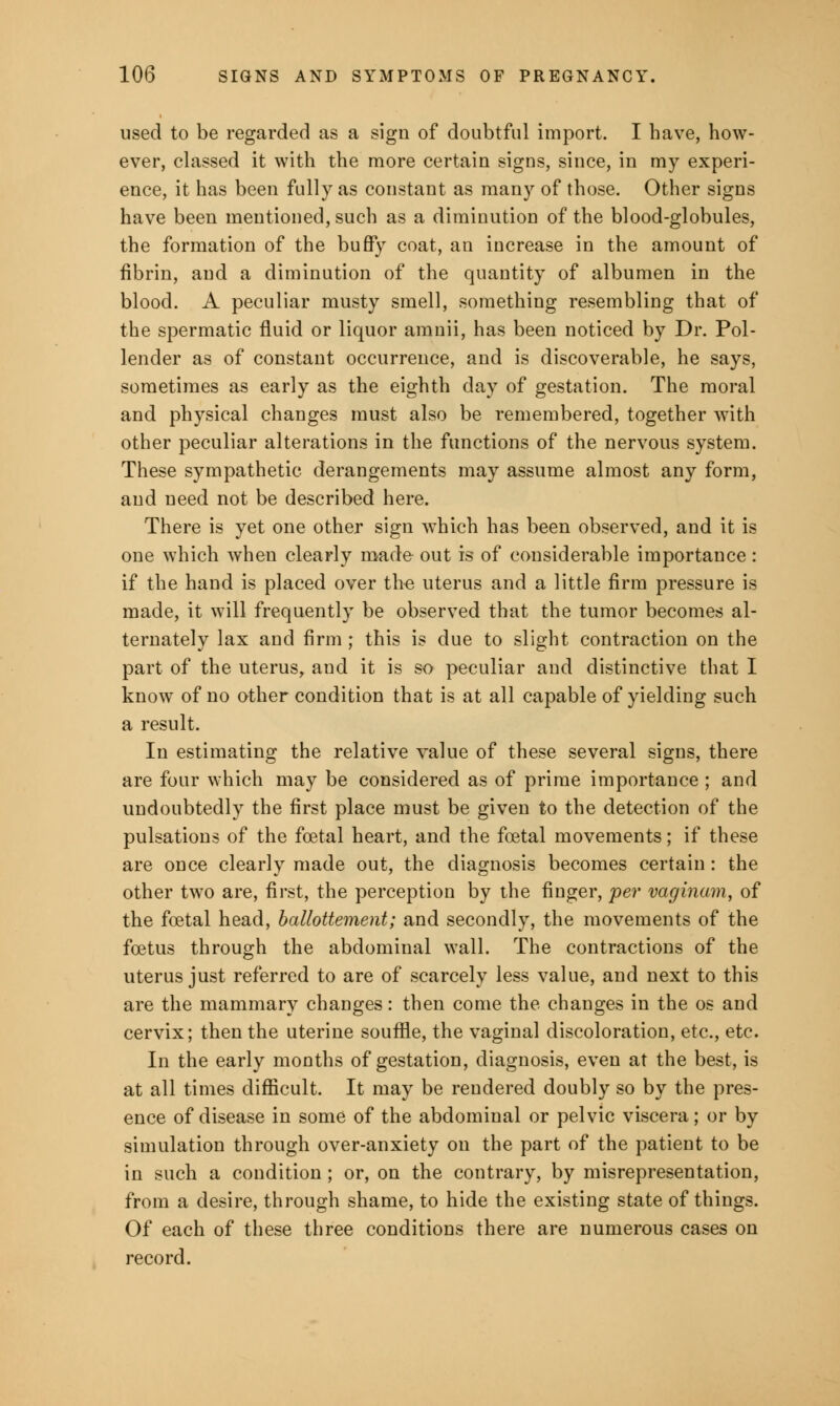 used to be regarded as a sign of doubtful import. I have, how- ever, classed it with the more certain signs, since, in my experi- ence, it has been fully as constant as many of those. Other signs have been mentioned, such as a diminution of the blood-globules, the formation of the buffy coat, an increase in the amount of fibrin, and a diminution of the quantity of albumen in the blood. A peculiar musty smell, something resembling that of the spermatic fluid or liquor amnii, has been noticed by Dr. Pol- lender as of constant occurrence, and is discoverable, he says, sometimes as early as the eighth day of gestation. The moral and physical changes must also be remembered, together with other peculiar alterations in the functions of the nervous system. These sympathetic derangements may assume almost any form, and need not be described here. There is yet one other sign which has been observed, and it is one which when clearly made out is of considerable importance : if the hand is placed over th-e uterus and a little firm pressure is made, it will frequently be observed that the tumor becomes al- ternately lax and firm ; this is due to slight contraction on the part of the uterus, and it is so peculiar and distinctive that I know of no other condition that is at all capable of yielding such a result. In estimating the relative value of these several signs, there are four which may be considered as of prime importance ; and undoubtedly the first place must be given to the detection of the pulsations of the foetal heart, and the foetal movements; if these are once clearly made out, the diagnosis becomes certain : the other two are, first, the perception by the finger, per vaginam, of the foetal head, ballottement; and secondly, the movements of the foetus through the abdominal wall. The contractions of the uterus just referred to are of scarcely less value, and next to this are the mammary changes: then come the changes in the os and cervix; then the uterine souffle, the vaginal discoloration, etc., etc. In the early months of gestation, diagnosis, even at the best, is at all times difficult. It may be rendered doubly so by the pres- ence of disease in some of the abdominal or pelvic viscera; or by simulation through over-anxiety on the part of the patient to be in such a condition; or, on the contrary, by misrepresentation, from a desire, through shame, to hide the existing state of things. Of each of these three conditions there are numerous cases on record.