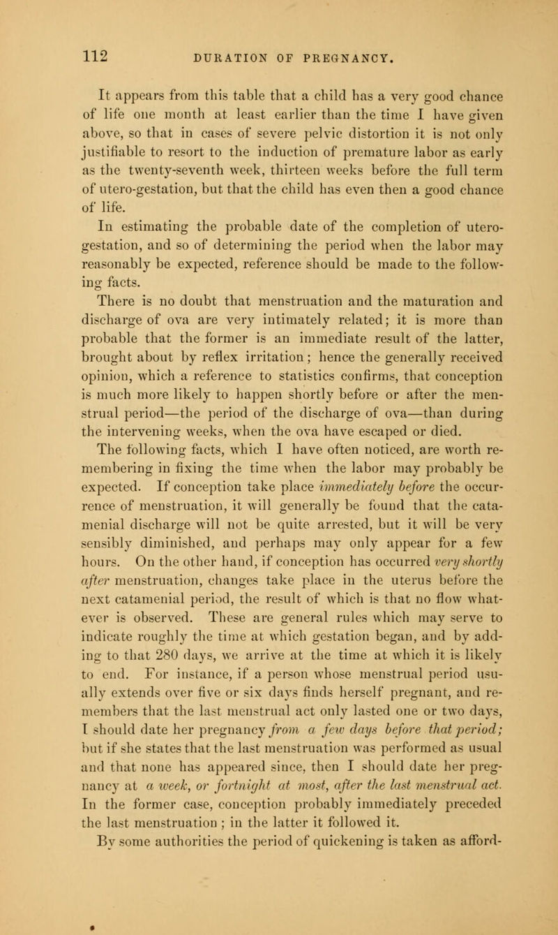 It appears from this table that a child has a very good chance of life one month at least earlier than the time I have given above, so that in cases of severe pelvic distortion it is not only justifiable to resort to the induction of premature labor as early as the twenty-seventh week, thirteen weeks before the full term of utero-gestation, but that the child has even then a good chance of life. In estimating the probable date of the completion of utero- gestation, and so of determining the period when the labor may reasonably be expected, reference should be made to the follow- ing facts. There is no doubt that menstruation and the maturation and discharge of ova are very intimately related; it is more than probable that the former is an immediate result of the latter, brought about by reflex irritation; hence the generally received opinion, wThich a reference to statistics confirms, that conception is much more likely to happen shortly before or after the men- strual period—the period of the discharge of ova—than during the intervening weeks, when the ova have escaped or died. The following facts, which 1 have often noticed, are worth re- membering in fixing the time when the labor may probably be expected. If conception take place immediately before the occur- rence of menstruation, it will generally be found that the cata- menial discharge will not be quite arrested, but it will be very sensibly diminished, and perhaps may only appear for a few hours. On the other hand, if conception has occurred very shortly after menstruation, changes take place in the uterus before the next catamenial period, the result of which is that no flow what- ever is observed. These are general rules which may serve to indicate roughly the time at which gestation began, and by add- ing to that 280 days, we arrive at the time at which it is likely to end. For instance, if a person whose menstrual period usu- ally extends over five or six days finds herself pregnant, and re- members that the last menstrual act only lasted one or two days, I should date her pregnancy from a jew days before that period; but if she states that the last menstruation was performed as usual and that none has appeared since, then I should date her preg- nancy at a week, or fortnight at most, after the last menstrual act. In the former case, conception probably immediately preceded the last menstruation ; in the latter it followed it. By some authorities the period of quickening is taken as afford-