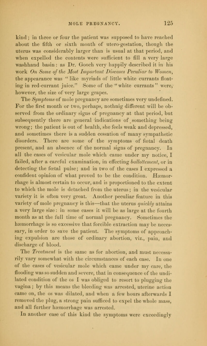 kind ; in three or four the patient was supposed to have reached about the fifth or sixth month of utero-gestation, though the uterus was considerably larger than is usual at that period, and when expelled the contents were sufficient to fill a very large washhand basin: as Dr. Gooch very happily described it in his work On Some of the Most Important Diseases Peculiar to Women, the appearance was  like myriads of little white currants float- ing in red-currant juice. Some of the white currants were, however, the size of very large grapes. The Symptoms of mole pregnancy are sometimes very undefined. For the first month or two, perhaps, nothnig different will be ob- served from the ordinary signs of pregnancy at that period, but subsequently there are general indications of something being wrong; the patient is out of health, she feels weak and depressed, and sometimes there is a sudden cessation of many sympathetic disorders. There are some of the symptoms of foetal death present, and an absence of the normal signs of pregnancy. In all the cases of vesicular mole which came under my notice, I failed, after a careful examination, in effecting ballottement, or in detecting the foetal pulse; and in two of the cases I expressed a confident opinion of what proved to be the condition. Haemor- rhage i> almost certain to occur, and is proportioned to tin- extent to which the mole is detached from the uterus; in the vesicular variety it is often very great. Another peculiar feature in this variety of mole pregnancy is this—that the uterus quickly attains a very large size: in some cases it will be as large at the fourth mouth as at the full time of normal pregnancy. Sometimes the haemorrhage i> bo excessive that forcible extraction may be neces- sary, in order to Bave the patient The symptoms of approach- ing expulsion are those of ordinary abortion, viz., pain, and discharge of blood. Tin- '/V/ atiru iii is the same as for abortion, ami musl oe rily vary Bomewhat with the circumstances of each case. In one of tli»- Ca8es of vesicular mole which eanie under inv care, the flooding was bo sudden and severe, thai in consequence of the undi- lated condition of the os I was obliged to resort to plugging the vagina; by this means the bleeding was arrested, uterine action came on, the os was dilated, and when a leu hours afterwards I removed the plug, a Btrong pain Sufficed to expel the wide ma-, and all further haemorrhage was arrested. In another case of this kin.I the symptoms were exceedingly