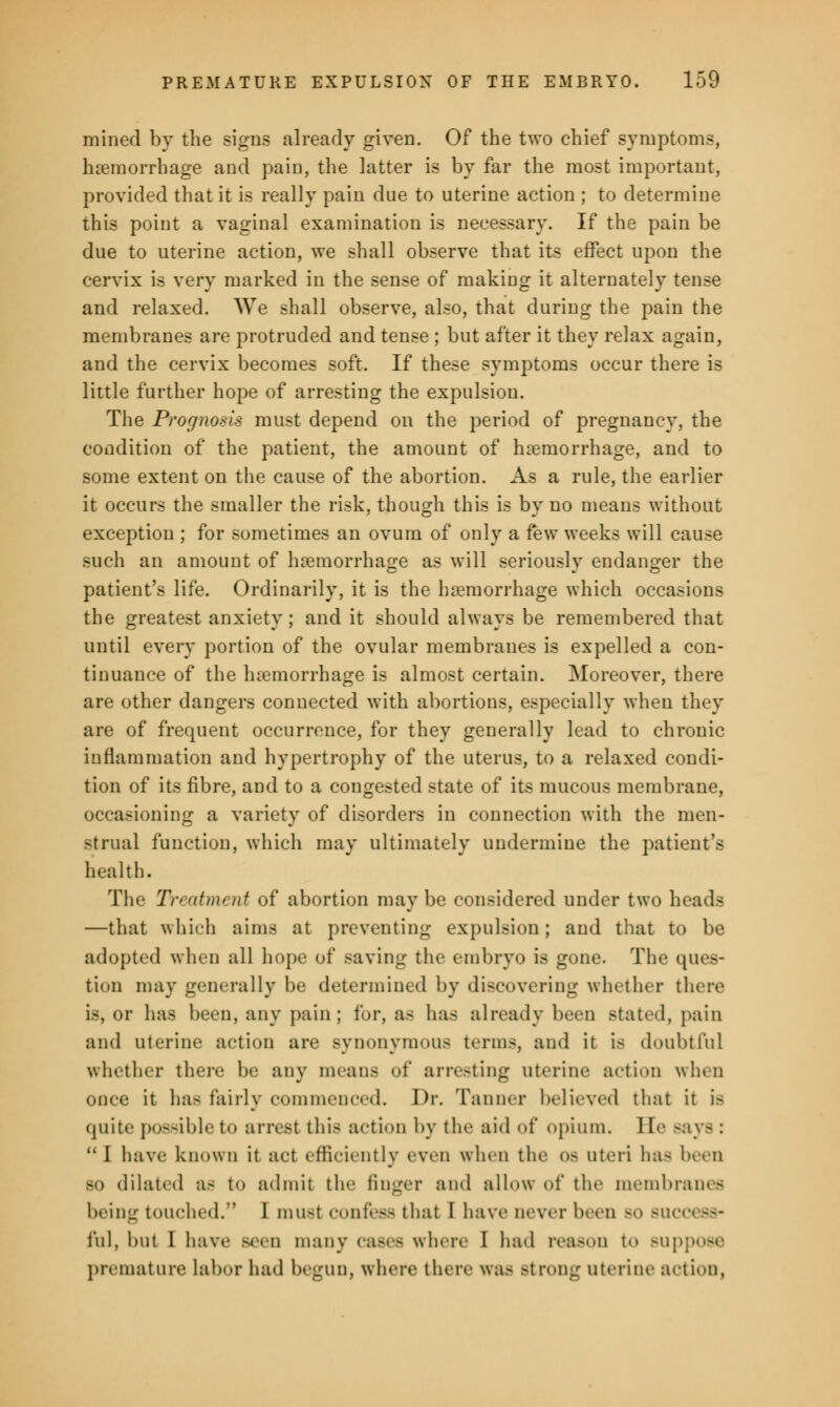 mined by the signs already given. Of the two chief symptoms, haemorrhage and pain, the latter is by far the most important, provided that it is really pain due to uterine action ; to determine this point a vaginal examination is necessary. If the pain be due to uterine action, we shall observe that its effect upon the cervix is very marked in the sense of making it alternately tense and relaxed. We shall observe, also, that during the pain the membranes are protruded and tense ; but after it they relax again, and the cervix becomes soft. If these symptoms occur there is little further hope of arresting the expulsion. The Prognosis must depend on the period of pregnancy, the condition of the patient, the amount of haemorrhage, and to some extent on the cause of the abortion. As a rule, the earlier it occurs the smaller the risk, though this is by no means without exception ; for sometimes an ovum of only a few weeks will cause such an amount of haemorrhage as will seriously endanger the patient's life. Ordinarily, it is the haemorrhage which occasions the greatest anxiety; and it should always be remembered that until every portion of the ovular membranes is expelled a con- tinuance of the haemorrhage is almost certain. Moreover, there are other dangers connected with abortions, especially when they are of frequent occurrence, for they generally lead to chronic inflammation and hypertrophy of the uterus, to a relaxed condi- tion of its fibre, and to a congested state of its mucous membrane, occasioning a variety of disorders in connection with the men- strual function, which may ultimately undermine the patient's health. The Treatment of abortion maybe considered under two heads —that which aims at preventing expulsion; and that to be adopted when all hope of saving the embryo is gone. The ques- tion may generally be determined by discovering whether there is, or has been, any pain; for, as has already been Btated, pain and uterine action are Bynonymous terms, and it i- doubtful whether there be any means of arresting uterine action when once it has fairly commenced. Dr. Tanner believed that it is quite possible to arrest this action by tin- aid of opium. 1 [e Bays :  I have known it act efficiently ewn when the os uteri has been BO dilated a- to admit tie- finger and allow of the membrane- being touched. I must confess that I have oever been bo - i'ul, but I have Been many cases where I had reason to Buppose premature labor had begun, where there was Btrong uterine action,