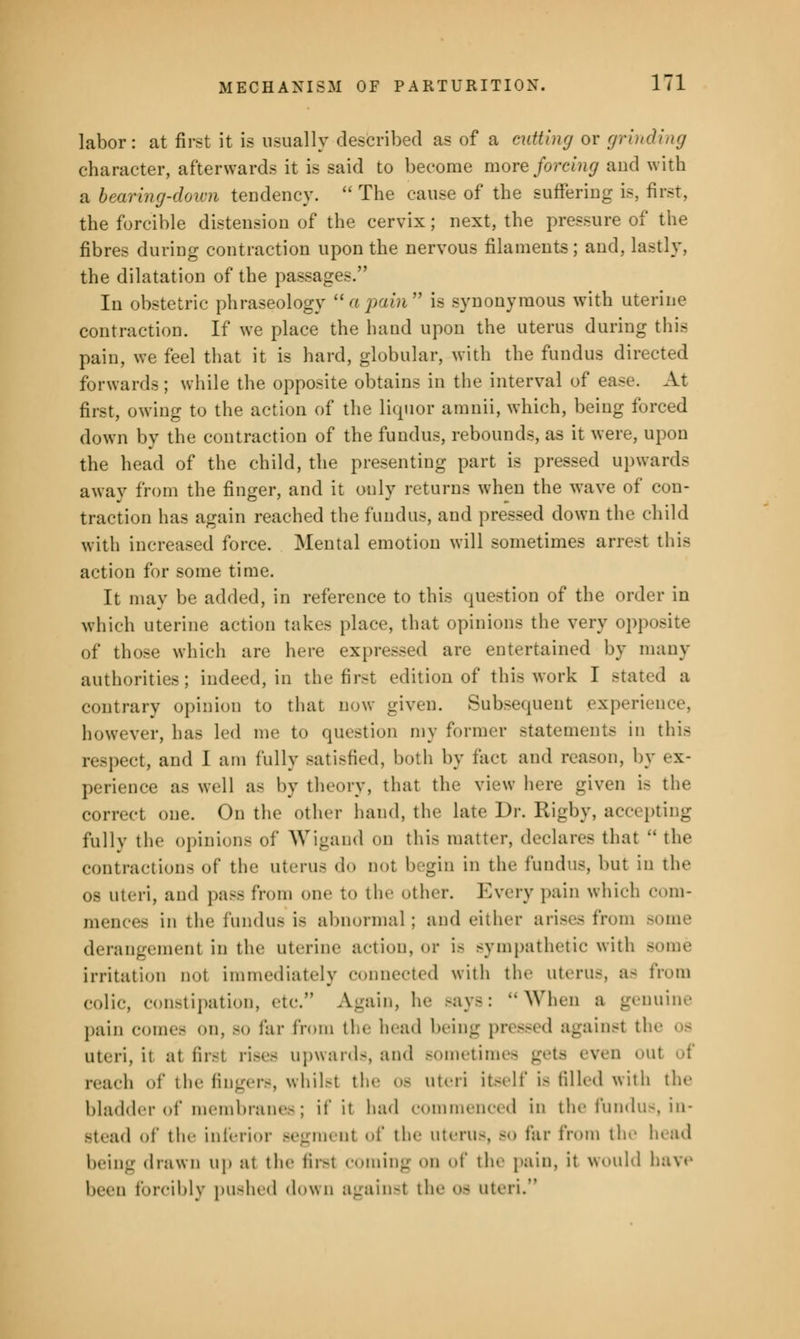 labor: at first it is usually described as of a cutting or grinding character, afterwards it is said to become more foreing and with a bearing-down tendency.  The cause of the suffering is, first, the forcible distension of the cervix; next, the pressure of the fibres during contraction upon the nervous filaments; and, lastly, the dilatation of the passages. In obstetric phraseology apain is synonymous with uterine contraction. If we place the hand upon the uterus during this pain, we feel that it is hard, globular, with the fundus directed forwards ; while the opposite obtains in the interval of ease. At first, owing to the action of the liquor amnii, which, being forced down by the contraction of the fundus, rebounds, as it were, upon the head of the child, the presenting part is pressed upwards away from the finger, and it only returns when the wave of con- traction has again reached the fundus, and pressed down the child with increased force. Mental emotion will sometimes arrest this action for some time. It may be added, in reference to this question of the order in which uterine action takes place, that opinions the very opposite of those which are here expressed are entertained by many authorities; indeed, in the first edition of this work I stand a contrary opinion to that now given. Subsequent experience, however, ha- led me to question my former statements in this respect, and I am fully satisfied, both by fact and reason, by ex- perience as well as by theory, that the view here given i> the correct one. On the other hand, the late Dr. Rigby, accepting fully the opinions of Wigand en this matter, declares that  the contractions of the uterus do not begin in the fundus, but in the os uteri, and pass from one to the other. Every pain which com- mences in the fundus is abnormal ; and either arises from some derangement in the uterine action, or is sympathetic with Borne irritation not immediately connected with the uterus, a- from colic, constipation, etc. Again, he says: When a genuine pain conn- on, so far from the head being pressed against tin- os uteri, it at first rises upwards, and sometimes gets even out of reach of the lingers, whilst the os uteri itself is filled with the bladder of membranes; if it had commenced in the fundus, in- stead of the inferior segment of the uterus, bo far from the lead being drawn up at the first coming on of the pain, it would have been forcibly pushed down against theos uteri.