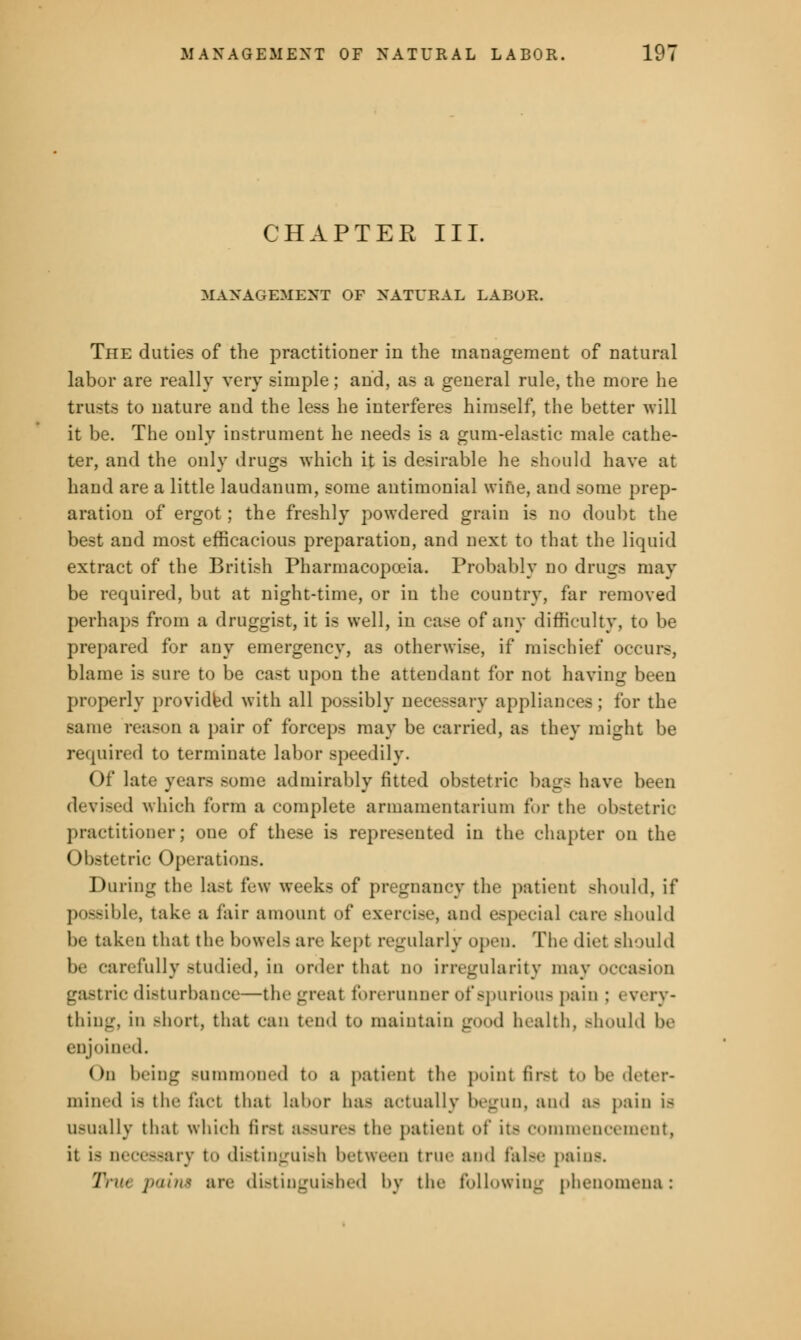 CHAPTER III. MANAGEMENT OF NATURAL LABOR. The duties of the practitioner in the management of natural labor are really very simple; and, as a general rule, the more he trusts to nature and the less he interferes himself, the better will it be. The only instrument he needs is a gum-elastic male cathe- ter, and the only drugs which it is desirable he should have at hand are a little laudanum, some autimonial wine, and some prep- aration of ergot; the freshly powdered grain is no doubt the best and most efficacious preparation, and next to that the liquid extract of the British Pharmacopoeia. Probably no drugs may be required, but at night-time, or in the country, far removed perhaps from a druggist, it is well, in case of any difficulty, to be prepared for any emergency, as otherwise, if mischief occurs, blame is sure to be cast upon the attendant for not having been properly provided with all possibly necessary appliances; for the same reason a pair of forceps may be carried, as they might be required to terminate labor speedily. Of late years Bome admirably fitted obstetric bags have been devised which form a complete armamentarium for the obstetric practitioner; one of these is represented in the chapter on the Obstetric Operation-. During the last few weeks of pregnancy the patient should, if possible, take a fair amount of exercise, and especial rare should lie taken that the bowels are kept regularly open. The diet should be carefully studied, in order that no irregularity may occasion gastric disturbance—the great forerunner of spurious pain ; every- thing, in short, that can tend to maintain good health, >hould be enjoined. On being Bummoned t<> a patient tin- point first to be deter- mined is the fact that labor has actually begun, and a- pain Is usually that which first assures the patient of its commencement, it is necessary to distinguish between true and false pains. ZVik paint are distinguished by the following phenomena :