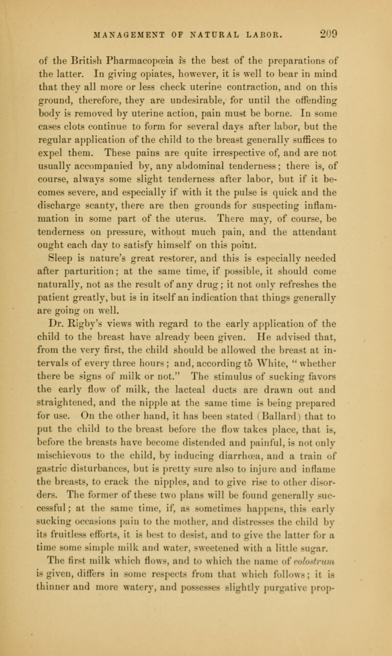 of the British Pharmacopoeia is the best of the preparation- of the latter. In giving opiates, however, it is well to bear in mind that they all more or less check uterine contraction, and on this ground, therefore, they are undesirable, for until the offending body is removed by uterine action, pain must be borne. In some cases clots continue to form for several days after labor, but the regular application of the child to the breast generally suffices to expel them. These pains are quite irrespective of, and are not usually accompanied by, any abdominal tenderness; there is, of course, always some slight tenderness after labor, but if it be- comes severe, and especially if with it the pulse is quick and the discharge scanty, there are then grounds for suspecting inflam- mation in some part of the uterus. There may, of course, be tenderness on pressure, without much pain, and the attendant ought each day to satisfy himself on this point. Sleep is nature's great restorer, and this is especially needed after parturition; at the same time, if possible, it should come naturally, not as the result of any drug; it not only refreshes the patient greatly, but is in itself an indication that things generally are going on well. Dr. Rigby's views with regard to the early application of the child to the breast have already been given. He advised that, from the very first, the child should be allowed the breast at in- tervals of every three hours ; and, according to White,  whether there be signs of milk or not. The stimulus of sucking favors the early flow of milk, the lacteal ducts are drawn out and straightened, and the nipple at the same time is being prepared for use. On the other hand, it has been stated Ballard) that to put the child to the breast before the flow takes place, that is, before the breasts have bee e distended and painful, is not only mischievous to the child, by inducing diarrhoea, and a train of gastric disturbances, but is pretty Bure also to injure and inflame the breasts, to crack the nipples, and to give rise to other disor- ders. The former of these two plans will In- found generally buc- cessful; at the Bame time, if, a- sometimes happens, this early sucking occasions pain to the mother, and distresses the child by its fruitless efforts, it i- besl to desist, and to give the latter lor a time Bome Bimple milk and water, Bweetened with a little Bugar. The firsl milk which flows, and to which the name of colostrum is given, differs in Borne respects from that which follow-.; it i< thinner and more watery, and possesses -lightly purgative prop-