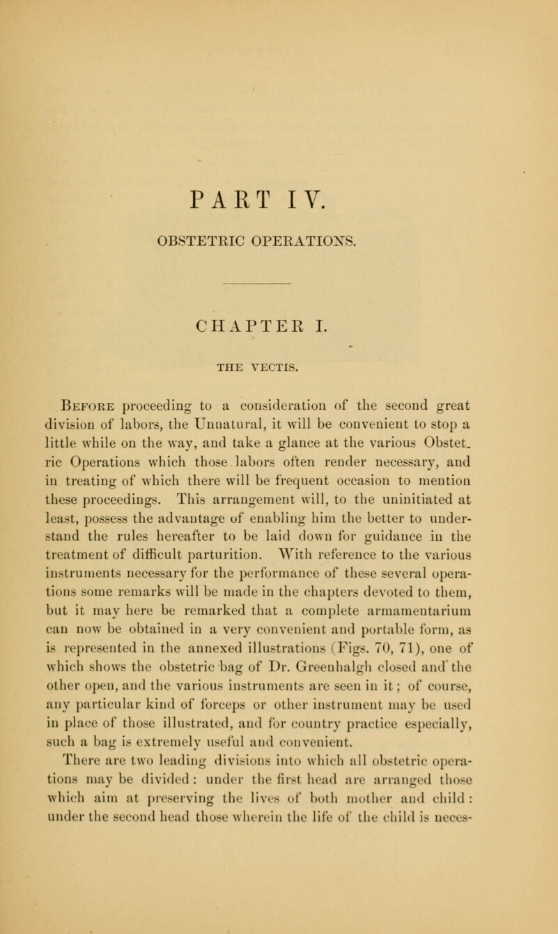 OBSTETRIC OPERATIONS. CHAPTER I. THE VECTIS. Before proceeding to a consideration of the second great division of labors, the Unnatural, it will be convenient to stop a little while on the way, and take a glance at the various Obstet. ric Operations which those labors often render necessary, and in treating of which there will be frequent occasion to mention these proceedings. This arrangement will, to the uninitiated at least, possess the advantage of enabling him the better to under- stand the rules hereafter to be laid down for guidance in the treatment of difficult parturition. With reference to the various instruments necessary for the performance of these several opera- tions some remarks will be made in the chapters devoted to them, but it may here be remarked that a complete armamentarium can now be obtained in a very convenient and portable form, as is represented in the annexed illustrations I Figs. 70, 71), one of which shows the obstetric bag of Dr. Greenhalgh closed and'the other open, and the various instruments are seen in it ; of course, any particular kind of forceps or other instrument may be used in place of those illustrated, and lor country practice especially, BUch a bag is extremely useful and convenient. There arc two leading divisions into which all obstetric opera- tions maybe divided: under the first head are arranged those which aim at preserving the lives of both mother and child : under the second head those wherein the lite of the child is oeces-