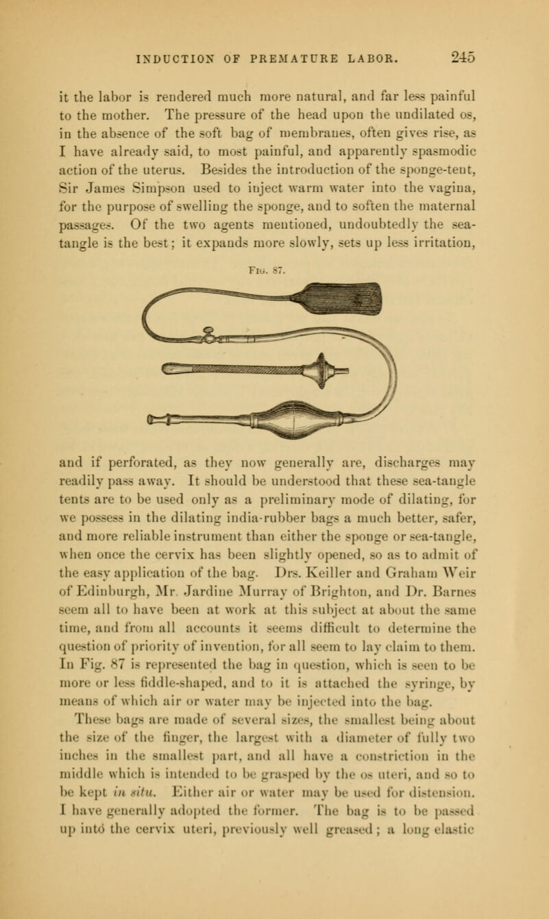 it the labor is rendered much more natural, and far less painful to the mother. The pressure of the head upon the undilated os, in the absence of the soft bag of membranes, often gives rise, as I have already said, to most painful, and apparently spasmodic action of the uterus. Besides the introduction of the sponge-tent, Sir James Simpson used to inject warm water into the vagina, for the purpose of swelling the sponge, and to soften the maternal passages. Of the two agents mentioned, undoubtedly the sea- tangle is the best; it expands more slowly, sets up less irritation, and if perforated, as they now generally are, discharges may readily pa— away. It should be understood that these sea-tangle tents are to be used only as a preliminary mode of dilating w,. possess in the dilating india-rubber bags a much better, safer, and more reliable instrument than either the BpoDge or sea-tangle, when once the cervix ha- been Blightly opened, so a- to admit of the easy application of the bag. Drs. Keiller and Graham Weir of Edinburgh, Mr Jardine Murray of Brighton, and Dr. Barnes Beem all to have been at work at this subject at about the same time, and from all account- it Beems difficult to determine the question of priority of invention, for all seem to lay claim to them. In Fig, 87 is represented tin- bag in question, which is Been to be more or less fiddle-shaped, and to it i> attached tin- Byringe, by means of which air <>r water may be injected into the bag. These bags are made <>t Beveral sizes, the smallest being about the Bize of the finger, the largest with a diameter of fully two inches in the smallest part, and all have a constriction in the middle which i- intended t I- grasped by the os uteri, and bo t be kept in situ. Cither air or water may In- used for distension. I have generally adopted the former. The bag is to be passed up into the cervix uteri, previously well greased; a Long elastic