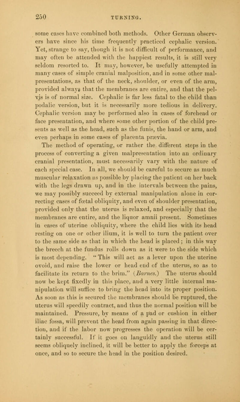 some cases haw combined both methods. Other German observ- ers have since his time frequently practiced cephalic version. Yet, strange to say, though it is not difficult of performance, and may often be attended with the happiest results, it is still very seldom resorted to. It may, however, be usefully attempted in many cases of simple cranial malposition, and in some other mal- presentations, as that of the neck, shoulder, or even of the arm, provided always that the membranes are entire, and that the pel- vis is of normal size. Cephalic is far less fatal to the child than podalic version, but it is necessarily more tedious in delivery. Cephalic version may be performed also in cases of forehead or face presentation, and where some other portion of the child pre- sents as well as the head, such as the funis, the hand or arm, and even perhaps in some cases of placenta prrevia. The method of operating, or rather the different steps in the process of converting a given malpresentation into an ordinary cranial presentation, must necessarily vary with the nature of each special case. In all, we should be careful to secure as much muscular relaxation as possible by placing the patient on her back with the legs drawn up, and in the intervals between the pains, we may possibly succeed by external manipulation alone in cor- recting cases of foetal obliquity, and even of shoulder presentation, provided only that the uterus is relaxed, and especially that the membranes are entire, and the liquor amnii present. Sometimes in cases of uterine obliquity, where the child lies with its head resting on one or other ilium, it is well to turn the patient over to the same side as that in which the head is placed; in this way the breech at the fundus rolls down as it were to the side which is most depending.  This will act as a lever upon the uterine ovoid, and raise the lower or head end of the uterus, so as to facilitate its return to the brim. {Barnes.) The uterus should now be kept fixedly in this place, and a very little internal ma- nipulation will suffice to bring the head into its proper position. As soon as this is secured the membranes should be ruptured, the uterus will speedily contract, and thus the normal position will be maintained. Pressure, by means of a pad or cushion in either iliac fossa, will prevent the head from again passing in that direc- tion, and if the labor now progresses the operation will be cer- tainly successful. If it goes on languidly and the uterus still seems obliquely inclined, it will be better to apply the forceps at once, and so to secure the head in the position desired.