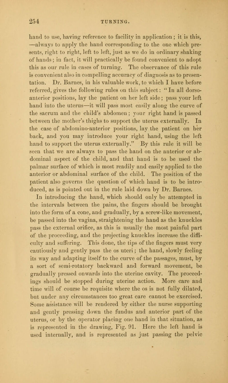 hand to use, having reference to facility in application ; it is this, —always to apply the hand corresponding to the one which pre- sent-, right to right, left to left, just as we do in ordinary shaking of hands ; in fact, it will practically be found convenient to adopt this as our rule in cases of turning. The observance of this rule is convenient also in compelling accuracy of diagnosis as to presen- tation. Dr. Barnes, in his valuable work, to which I have before referred, gives the following rules on this subject: In all dorso- anterior positions, lay the patient on her left side; pass your left hand into the uterus—it will pass most easily along the curve of the sacrum and the child's abdomen; your right hand is passed between the mother's thighs to support the uterus externally. In the case of abdomino-anterior positions, lay the patient on her back, and you may introduce your right hand, using the left hand to support the uterus externally. By this rule it will be seen that we are always to pass the hand on the anterior or ab- dominal aspect of the child, and that hand is to be used the palmar surface of which is most readily and easily applied to the anterior or abdominal surface of the child. The position of the patient also governs the question of which hand is to be intro- duced, as is pointed out in the rule laid dowm by Dr. Barnes. In introducing the hand, which should only be attempted in the intervals between the pains, the fingers should be brought into the form of a cone, and gradually, by a screw-like movement, be passed into the vagina, straightening the hand as the knuckles pass the external orifice, as this is usually the most painful part of the proceeding; and the projecting knuckles increase the diffi- culty and suffering. This done, the tips of the fingers must very cautiously and gently pass the os uteri; the hand, slowly feeling its way and adapting itself to the curve of the passages, must, by a sort of semi-rotatory backward and forward movement, be gradually pressed onwards into the uterine cavity. The proceed- ings should be stopped during uterine action. More care and time will of course be requisite where the os is not fully dilated, but under any circumstances too great care cannot be exercised. Some assistance will be rendered by either the nurse supporting and gently pressing down the fundus and anterior part of the uterus, or by the operator placing one hand in that situation, as is represented in the drawing, Fig. 91. Here the left hand is used internally, and is represented as just passing the pelvic