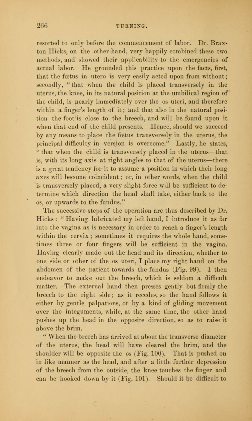 resorted to only before the commencement of labor. Dr. Brax- ton Hicks, on the other hand, very happily combined these two methods, and showed their applicability to the emergencies of actual labor. He grounded this practice upon the facts, first, that the foetus in utero is very easily acted upon from without; secondly,  that when the child is placed transversely in the uterus, the knee, in its natural position at the umbilical region of the child, is nearly immediately over the os uteri, and therefore within a finger's length of it; and that also in the natural posi- tion the foot is close to the breech, and will be found upon it when that end of the child presents. Hence, should we succeed by any means to place the foetus transversely in the uterus, the principal difficulty in version is overcome. Lastly, he states,  that when the child is transversely placed in the uterus—that is, with its long axis at right angles to that of the uterus—there is a great tendency for it to assume a position in which their long axes will become coincident; or, in other words, when the child is transversely placed, a very slight force will be sufficient to de- termine which direction the head shall take, either back to the os, or upwards to the fundus. The successive steps of the operation are thus described by Dr. Hicks :  Having lubricated my left hand, I introduce it as far into the vagina as is necessary in order to reach a finger's length within the cervix; sometimes it requires the whole hand, some- times three or four fingers will be sufficient in the vagina. Having clearly made out the head and its direction, whether to one side or other of the os uteri, I place my right hand on the abdomen of the patient towards the fundus (Fig. 99). I then endeavor to make out the breech, which is seldom a difficult matter. The external hand then presses gently but firmly the breech to the right side; as it recedes, so the hand follows it either by gentle palpations, or by a kind of gliding movement over the integuments, while, at the same time, the other hand pushes up the head in the opposite direction, so as to raise it above the brim.  When the breech has arrived at about the transverse diameter of the uterus, the head will have cleared the brim, and the shoulder will be opposite the os (Fig. 100). That is pushed on in like manner as the head, and after a little further depression of the breech from the outside, the knee touches the finger and can be hooked down by it (Fig. 101). Should it be difficult to