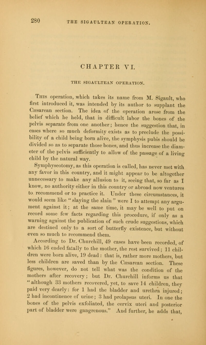 CHAPTER VI. THE SIGAULTEAX OPERATION. This operation, which takes its name from M. Sigault, who first introduced it, was intended by its author to supplant the Cesarean section. The idea of the operation arose from the belief which he held, that in difficult labor the bones of the pelvis separate from one another; hence the suggestion that, in cases where so much deformity exists as to preclude the possi- bility of a child being born alive, the symphysis pubis should be divided so as to separate those bones, and thus increase the diam- eter of the pelvis sufficiently to allow of the passage of a living child by the natural way. Symphyseotomy, as this operation is called, has never met with any favor in this country, and it might appear to be altogether unnecessary to make any allusion to it, seeing that, so far as I know, no authority either in this country or abroad now ventures to recommend or to practice it. Under these circumstances, it would seem like slaying the slain  were I to attempt any argu- ment against it; at the same time, it may be well to put on record some few facts regarding this procedure, if only as a warning against the publication of such crude suggestions, which are destined only to a sort of butterfly existence, but without even so much to recommend them. According to Dr. Churchill, 49 cases have been recorded, of which 16 ended fatally to the mother, the rest survived ; 11 chil- dren were born alive, 19 dead : that is, rather more mothers, but less children are saved than by the Cesarean section. These figures, however, do not tell what was the condition of the mothers after recovery; but Dr. Churchill informs us that  although 33 mothers recovered, yet, to save 14 children, they paid very dearly: for 1 had the bladder and urethra injured; 2 had incontinence of urine; 3 had prolapsus uteri. In one the bones of the pelvis exfoliated, the cervix uteri and posterior part of bladder were gangrenous. And further, he adds that,