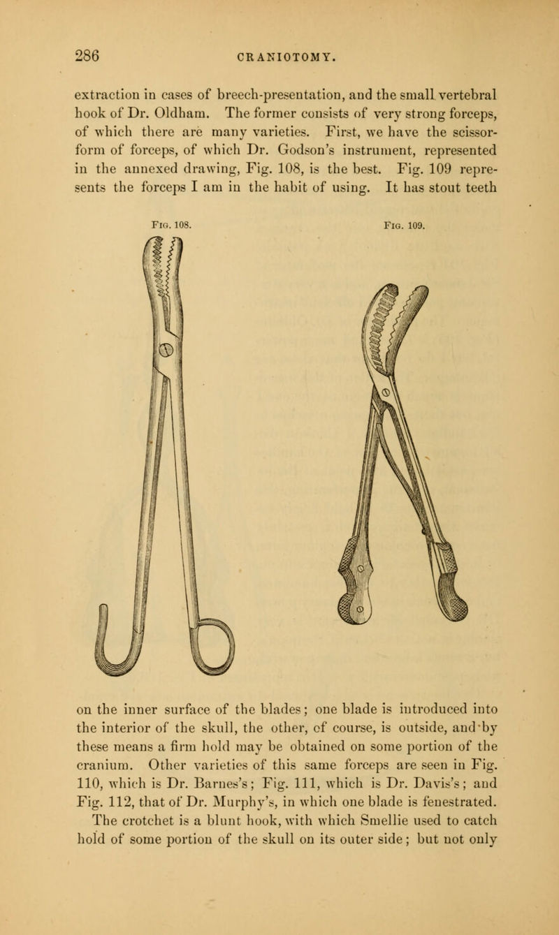 extraction in cases of breech-presentation, and the small vertebral hook of Dr. Oldham. The former consists of very strong forceps, of which there are many varieties. First, we have the scissor- form of forceps, of which Dr. Godson's instrument, represented in the annexed drawing, Fig. 108, is the best. Fig. 109 repre- sents the forceps I am in the habit of using. It has stout teeth Fig. 108. Fig. 109. on the inner surface of the blades; one blade is introduced into the interior of the skull, the other, of course, is outside, and by these means a firm hold may be obtained on some portion of the cranium. Other varieties of this same forceps are seen in Fig. 110, which is Dr. Barnes's; Fig. Ill, which is Dr. Davis's; and Fig. 112, that of Dr. Murphy's, in which one blade is fenestrated. The crotchet is a blunt hook, with which Smellie used to catch hold of some portion of the skull on its outer side; but not only