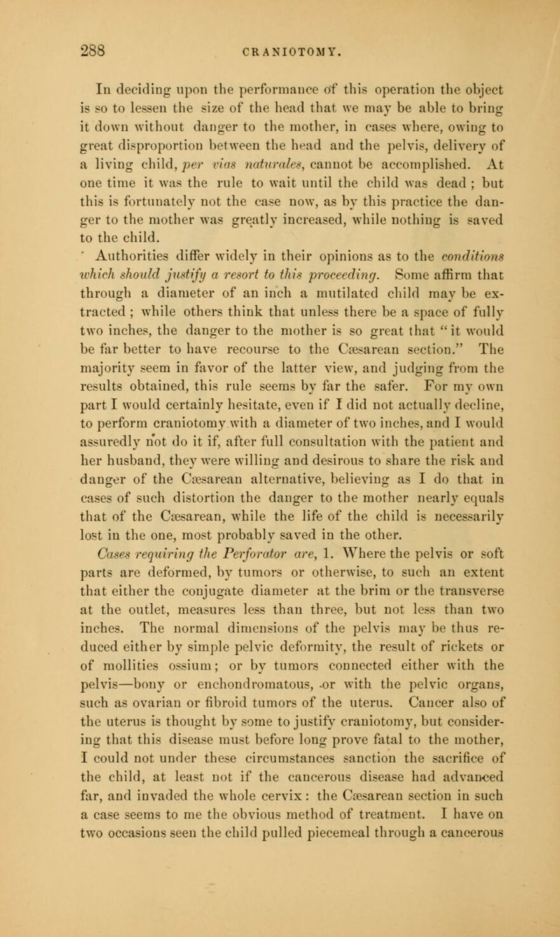 In deciding upon the performance of this operation the object is so to lessen the size of the head that we may be able to bring it down without danger to the mother, in cases where, owing to great disproportion between the head and the pelvis, delivery of a living child, per vias naturales, cannot be accomplished. At one time it was the rule to wait until the child was dead ; but this is fortunately not the case now, as by this practice the dan- ger to the mother was greatly increased, while nothing is saved to the child. ' Authorities differ widely in their opinions as to the conditions which should justify a resort to this proceeding. Some affirm that through a diameter of an inch a mutilated child may be ex- tracted ; while others think that unless there be a space of fully two inches, the danger to the mother is so great that  it would be far better to have recourse to the Cesarean section. The majority seem in favor of the latter view, and judging from the results obtained, this rule seems by far the safer. For my own part I would certainly hesitate, even if I did not actually decline, to perform craniotomy with a diameter of two inches, and I would assuredly not do it if, after full consultation with the patient and her husband, they were willing and desirous to share the risk and danger of the Cesarean alternative, believing as I do that in cases of such distortion the danger to the mother nearly equals that of the Cesarean, while the life of the child is necessarily lost in the one, most probably saved in the other. Cases requiring the Perforator are, 1. Where the pelvis or soft parts are deformed, by tumors or otherwise, to such an extent that either the conjugate diameter at the brim or the transverse at the outlet, measures less than three, but not less than two inches. The normal dimensions of the pelvis may be thus re- duced either by simple pelvic deformity, the result of rickets or of mollities ossium; or by tumors connected either with the pelvis—bony or enchondromatous, -or with the pelvic organs, such as ovarian or fibroid tumors of the uterus. Cancer also of the uterus is thought by some to justify craniotomy, but consider- ing that this disease must before long prove fatal to the mother, I could not under these circumstances sanction the sacrifice of the child, at least not if the cancerous disease had advanced far, and invaded the whole cervix: the Cesarean section in such a case seems to me the obvious method of treatment. I have on two occasions seen the child pulled piecemeal through a cancerous