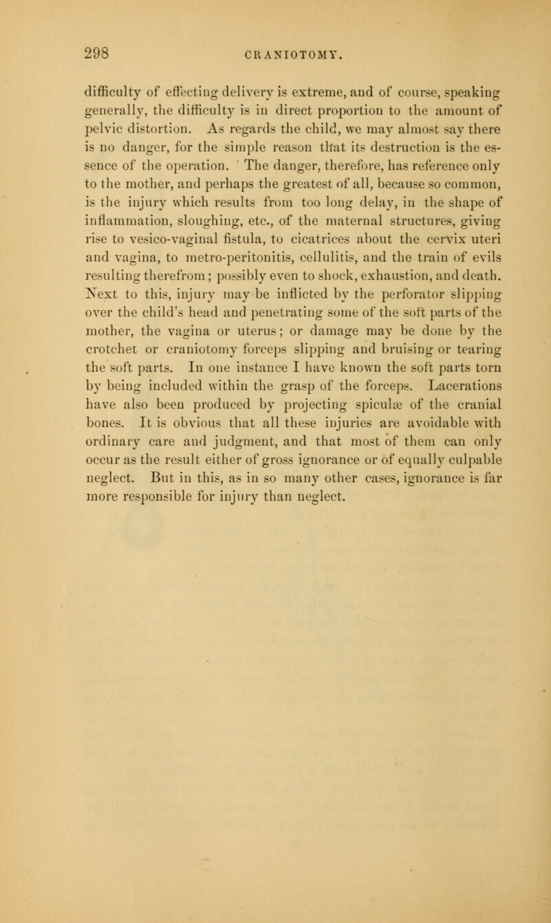 difficulty of effecting delivery is extreme, and of course, speaking generally, the difficulty is in direct proportion to the amount of pelvic distortion. As regards the child, we may almost say there is no danger, for the simple reason that its destruction is the es- sence of the operation. ' The danger, therefore, has reference only to the mother, and perhaps the greatest of all, because so common, is the injury which results from too long delay, in the shape of inflammation, sloughing, etc., of the maternal structures, giving rise to vesico-vaginal fistula, to cicatrices about the cervix uteri and vagina, to metro-peritonitis, cellulitis, and the train of evils resulting therefrom; possibly even to shock, exhaustion, and death. Next to this, injury may be inflicted by the perforator slipping over the child's head and penetrating some of the soft parts of the mother, the vagina or uterus; or damage may be done by the crotchet or craniotomy forceps slipping and bruising or tearing the soft parts. In one instance I have known the soft parts torn by being included within the grasp of the forceps. Lacerations have also been produced by projecting spiculse of the cranial bones. It is obvious that all these injuries are avoidable with ordinary care and judgment, and that most of them can only occur as the result either of gross ignorance or of equally culpable neglect. But in this, as in so many other cases, ignorance is far more responsible for injury than neglect.